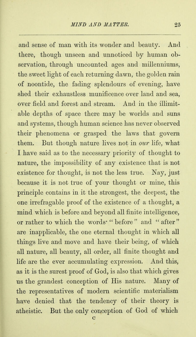 and sense of man with its wonder and beauty. And there, though unseen and unnoticed by human ob- servation, through uncounted ages and millenniums, the sweet light of each returning dawn, the golden rain of noontide, the fading splendours of evening, have shed their exhaustless munificence over land and sea, over field and forest and stream. And in the illimit- able depths of space there may be worlds and suns and systems, though human science has never observed their phenomena or grasped the laws that govern them. But though nature lives not in our life, what I have said as to the necessary priority of thought to nature, the impossibility of any existence that is not existence for thought, is not the less true. Nay, just because it is not true of your thought or mine, this principle contains in it the strongest, the deepest, the one irrefragable proof of the existence of a thought, a mind which is before and beyond all finite intelligence, or rather to which the words'  before and after are inapplicable^ the one eternal thought in which all things live and move and have their being, of which all nature, all beauty, all order, all finite thought and life are the ever accumulating expression. And this, as it is the surest proof of God, is also that which gives us the grandest conception of His nature. Many of the representatives of modern scientific materialism have denied that the tendency of their theory is atheistic. But the only conception of God of which c