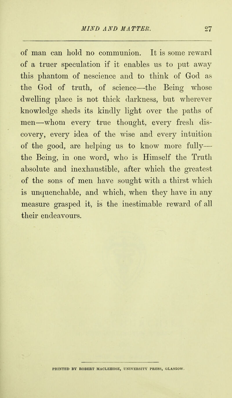 of man can hold no communion. It is some reward of a truer speculation if it enables us to put away this phantom of nescience and to think of God as the Grod of truth, of science—the Being whose dwelling place is not thick darkness, but wherever knowledge sheds its kindly light over the paths of men—whom every true thought, every fresh dis- covery, every idea of the wise and every intuition of the good, are helping us to know more fully— the Being, in one word, who is Himself the Truth absolute and inexhaustible, after which the greatest of the sons of men have sought with a thirst which is unquenchable, and which, when they have in any measure grasped it, is the inestimable reward of all their endeavours. PRINTED BY ROBERT MACLEHOSE, UNIVERSITY PRESS, GLASGOW.