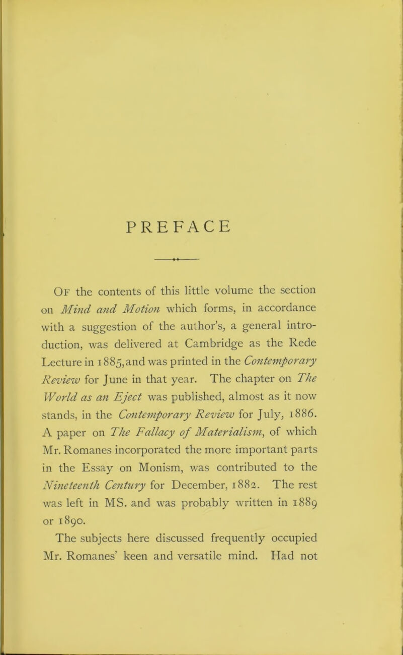 PREFACE Of the contents of this little volume the section on Mind and Motion which forms, in accordance with a suggestion of the author’s, a general intro- duction, was delivered at Cambridge as the Rede Lecture in 1885,and was printed in the Contemporary Review for June in that year. The chapter on The World as an Eject was published, almost as it now stands, in the Contemporary Review for July, 1886. A paper on The Fallacy of Materialism, of which Mr. Romanes incorporated the more important parts in the Essay on Monism, was contributed to the Nineteenth Century for December, 1882. The rest was left in MS. and was probably written in 1889 or 1890. The subjects here discussed frequently occupied Mr. Romanes’ keen and versatile mind. Had not