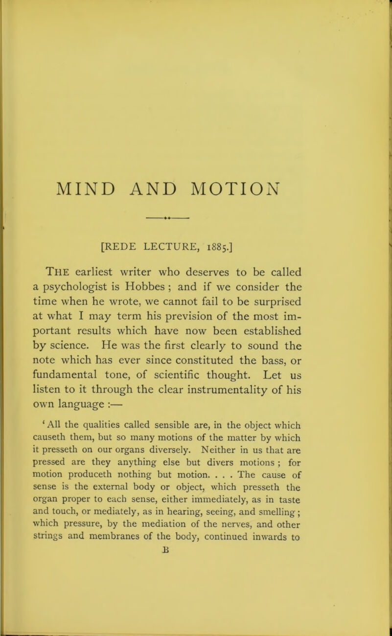 [REDE LECTURE, 1885.] The earliest writer who deserves to be called a psychologist is Hobbes ; and if we consider the time when he wrote, we cannot fail to be surprised at what I may term his prevision of the most im- portant results which have now been established by science. He was the first clearly to sound the note which has ever since constituted the bass, or fundamental tone, of scientific thought. Let us listen to it through the clear instrumentality of his own language :— * All the qualities called sensible are, in the object which causeth them, but so many motions of the matter by which it presseth on our organs diversely. Neither in us that are pressed are they anything else but divers motions ; for motion produceth nothing but motion. . . . The cause of sense is the external body or object, which presseth the organ proper to each sense, either immediately, as in taste and touch, or mediately, as in hearing, seeing, and smelling; which pressure, by the mediation of the nerves, and other strings and membranes of the body, continued inwards to B