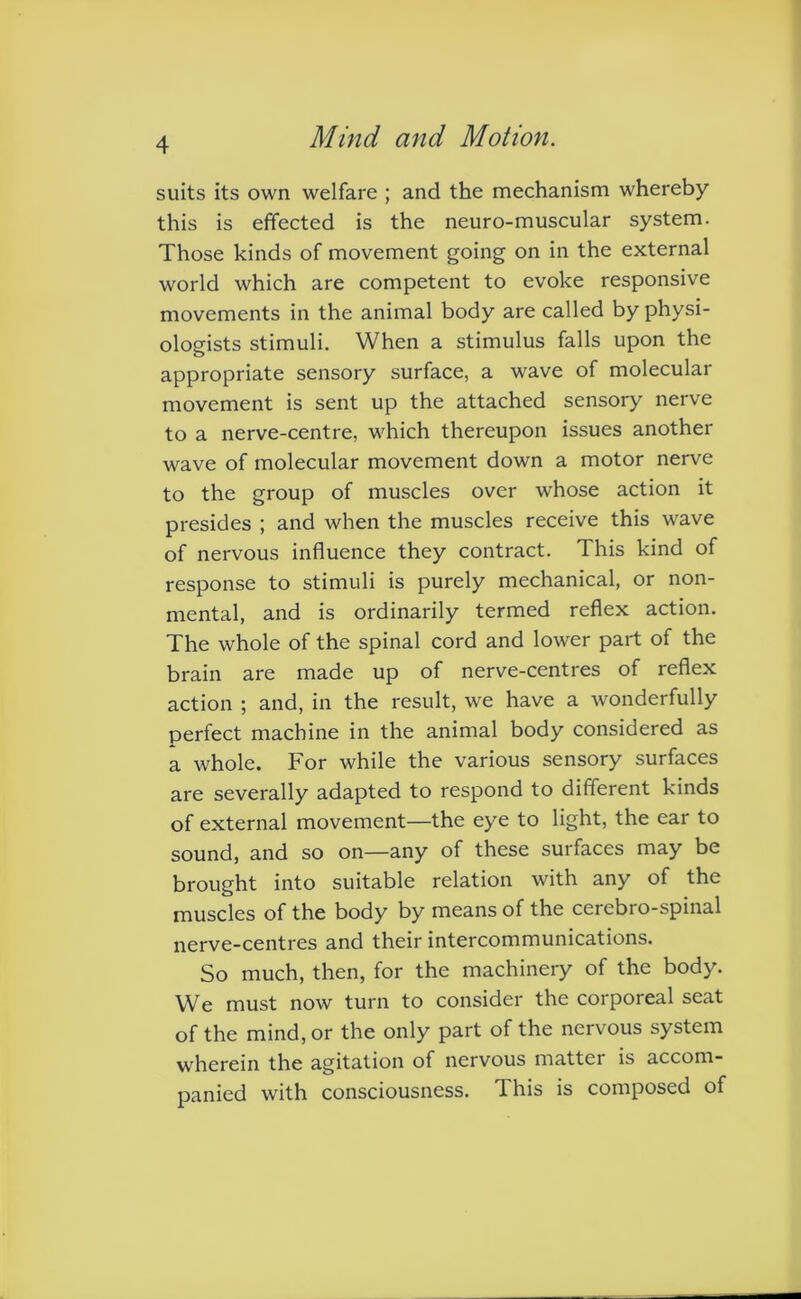 suits its own welfare ; and the mechanism whereby this is effected is the neuro-muscular system. Those kinds of movement going on in the external world which are competent to evoke responsive movements in the animal body are called by physi- ologists stimuli. When a stimulus falls upon the appropriate sensory surface, a wave of molecular movement is sent up the attached sensory nerve to a nerve-centre, which thereupon issues another wave of molecular movement down a motor nerve to the group of muscles over whose action it presides ; and when the muscles receive this wave of nervous influence they contract. This kind of response to stimuli is purely mechanical, or non- mental, and is ordinarily termed reflex action. The whole of the spinal cord and lower part of the brain are made up of nerve-centres of reflex action ; and, in the result, we have a wonderfully perfect machine in the animal body considered as a whole. For while the various sensory surfaces are severally adapted to respond to different kinds of external movement—the eye to light, the ear to sound, and so on—any of these surfaces may be brought into suitable relation with any of the muscles of the body by means of the cerebro-spinal nerve-centres and their intercommunications. So much, then, for the machinery of the body. We must now turn to consider the corporeal seat of the mind, or the only part of the nervous system wherein the agitation of nervous matter is accom- panied with consciousness. This is composed of