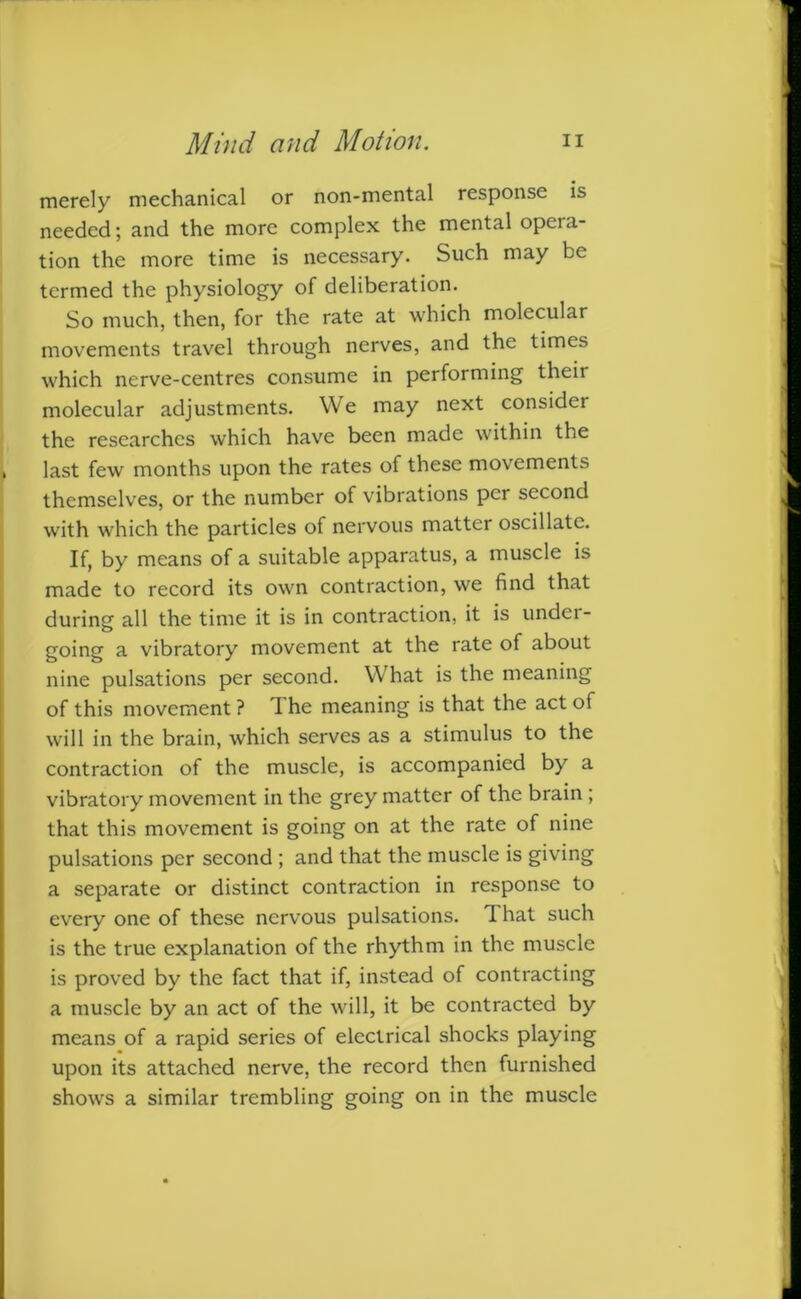 merely mechanical or non-mental response is needed; and the more complex the mental opeia tion the more time is necessary. Such may be termed the physiology of deliberation. So much, then, for the rate at which molecular movements travel through nerves, and the times which nerve-centres consume in performing their molecular adjustments. We may next consider the researches which have been made within the last few months upon the rates of these movements themselves, or the number of vibrations per second with which the particles of nervous matter oscillate. If, by means of a suitable apparatus, a muscle is made to record its own contraction, we find that during all the time it is in contraction, it is undei- going a vibratory movement at the rate of about nine pulsations per second. What is the meaning of this movement ? The meaning is that the act of will in the brain, which serves as a stimulus to the contraction of the muscle, is accompanied by a vibratory movement in the grey matter of the brain ; that this movement is going on at the rate of nine pulsations per second ; and that the muscle is giving a separate or distinct contraction in response to every one of these nervous pulsations. That such is the true explanation of the rhythm in the muscle is proved by the fact that if, instead of contracting a muscle by an act of the will, it be contracted by means of a rapid series of electrical shocks playing upon its attached nerve, the record then furnished shows a similar trembling going on in the muscle