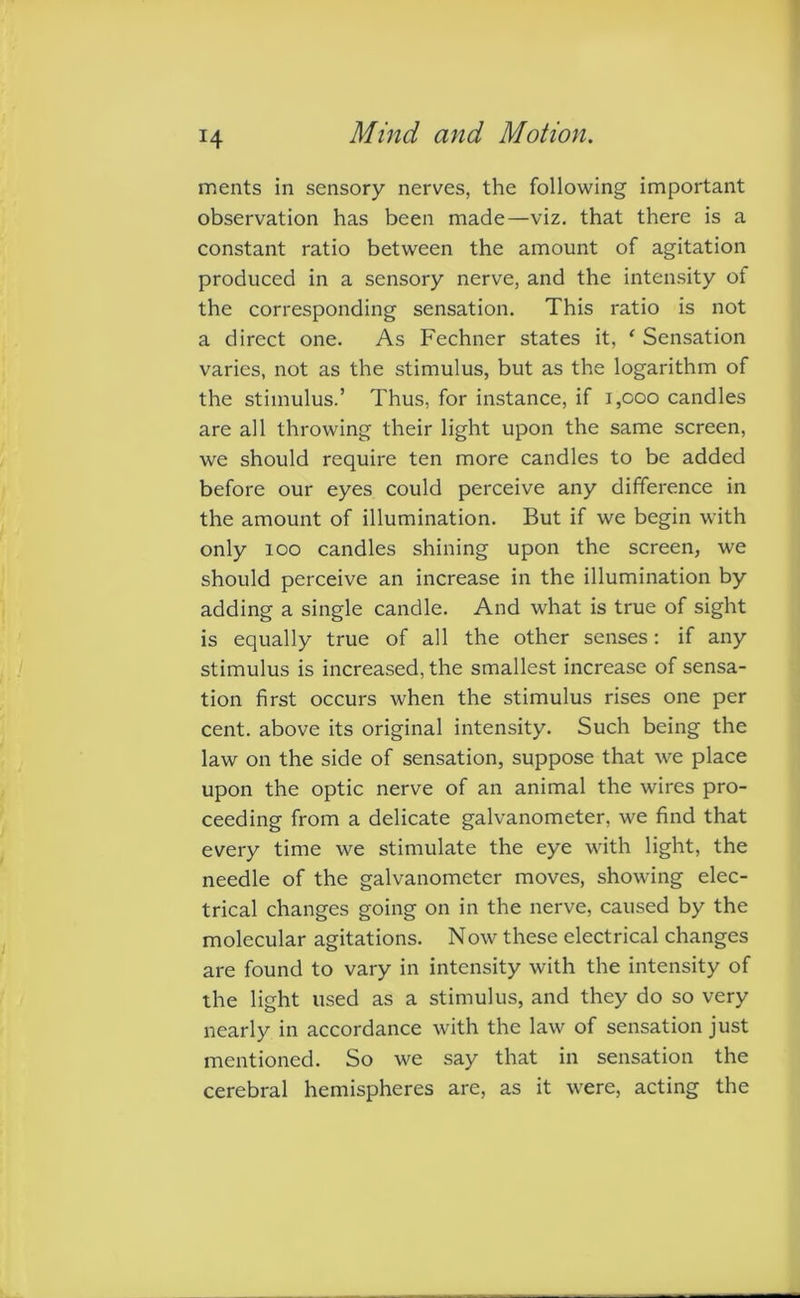 H ments in sensory nerves, the following important observation has been made—viz. that there is a constant ratio between the amount of agitation produced in a sensory nerve, and the intensity of the corresponding sensation. This ratio is not a direct one. As Fechner states it, e Sensation varies, not as the stimulus, but as the logarithm of the stimulus.’ Thus, for instance, if 1,000 candles are all throwing their light upon the same screen, we should require ten more candles to be added before our eyes could perceive any difference in the amount of illumination. But if we begin with only 100 candles shining upon the screen, we should perceive an increase in the illumination by adding a single candle. And what is true of sight is equally true of all the other senses: if any stimulus is increased, the smallest increase of sensa- tion first occurs when the stimulus rises one per cent, above its original intensity. Such being the law on the side of sensation, suppose that we place upon the optic nerve of an animal the wires pro- ceeding from a delicate galvanometer, we find that every time we stimulate the eye with light, the needle of the galvanometer moves, showing elec- trical changes going on in the nerve, caused by the molecular agitations. Now these electrical changes are found to vary in intensity with the intensity of the light used as a stimulus, and they do so very nearly in accordance with the law of sensation just mentioned. So we say that in sensation the cerebral hemispheres are, as it were, acting the