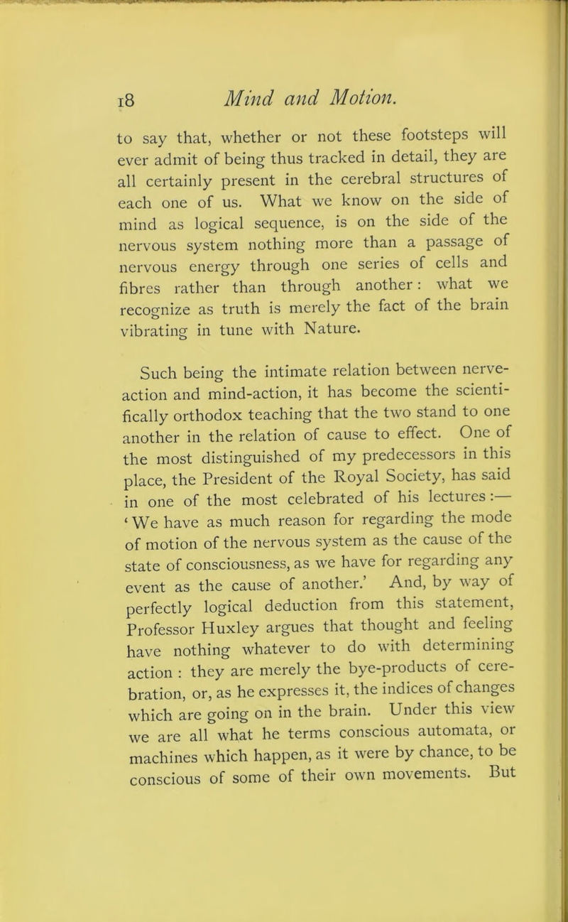 to say that, whether or not these footsteps will ever admit of being thus tracked in detail, they are all certainly present in the cerebral structures of each one of us. What we know on the side of mind as logical sequence, is on the side of the nervous system nothing more than a passage of nervous energy through one series of cells and fibres rather than through another: what we recognize as truth is merely the fact of the brain vibrating in tune with Nature. Such being the intimate relation between nerve- action and mind-action, it has become the scienti- fically orthodox teaching that the two stand to one another in the relation of cause to effect. One of the most distinguished of my predecessors in this place, the President of the Royal Society, has said in one of the most celebrated of his lectures ‘ We have as much reason for regarding the mode of motion of the nervous system as the cause of the state of consciousness, as we have for regarding any event as the cause of another.’ And, by way of perfectly logical deduction from this statement, Professor Huxley argues that thought and feeling have nothing whatever to do with determining action : they are merely the bye-products of cere- bration, or, as he expresses it, the indices of changes which are going on in the brain. Under this view we are all what he terms conscious automata, or machines which happen, as it were by chance, to be conscious of some of their own movements. But