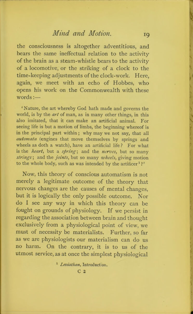 the consciousness is altogether adventitious, and hears the same ineffectual relation to the activity of the brain as a steam-whistle bears to the activity of a locomotive, or the striking of a clock to the time-keeping adjustments of the clock-work. Here, again, we meet with an echo of Hobbes, who opens his work on the Commonwealth with these words:— ‘Nature, the art whereby God hath made and governs the world, is by the art of man, as in many other things, in this also imitated, that it can make an artificial animal. For seeing life is but a motion of limbs, the beginning whereof is in the principal part within; why may we not say, that all automata (engines that move themselves by springs and wheels as doth a watch), have an artificial life? For what is the heart, but a spring-, and the nerves, but so many strings; and the joints, but so many wheels, giving motion to the whole body, such as was intended by the artificer1 ? ’ Now, this theory of conscious automatism is not merely a legitimate outcome of the theory that nervous changes are the causes of mental changes, but it is logically the only possible outcome. Nor do I see any way in which this theory can be fought on grounds of physiology. If we persist in regarding the association between brain and thought exclusively from a physiological point of view, we must of necessity be materialists. Further, so far as we are physiologists our materialism can do us no harm. On the contrary, it is to us of the utmost service, as at once the simplest physiological 1 Leviathan, Introduction. C 2