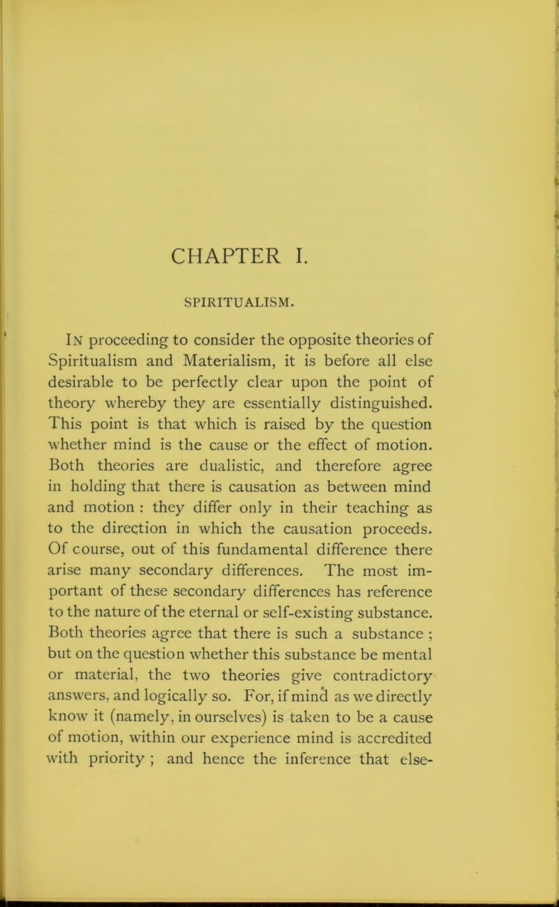 CHAPTER I. SPIRITUALISM. In proceeding to consider the opposite theories of Spiritualism and Materialism, it is before all else desirable to be perfectly clear upon the point of theory whereby they are essentially distinguished. This point is that which is raised by the question whether mind is the cause or the effect of motion. Both theories are dualistic, and therefore agree in holding that there is causation as between mind and motion : they differ only in their teaching as to the direction in which the causation proceeds. Of course, out of this fundamental difference there arise many secondary differences. The most im- portant of these secondary differences has reference to the nature of the eternal or self-existing substance. Both theories agree that there is such a substance ; but on the question whether this substance be mental or material, the two theories give contradictory answers, and logically so. For, if mine! as wre directly know it (namely, in ourselves) is taken to be a cause of motion, within our experience mind is accredited with priority ; and hence the inference that else-