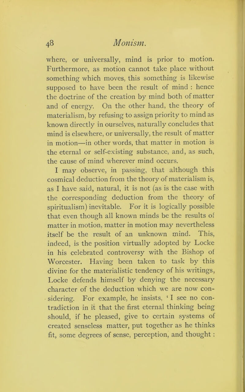 where, or universally, mind is prior to motion. Furthermore, as motion cannot take place without something which moves, this something is likewise supposed to have been the result of mind : hence the doctrine of the creation by mind both of matter and of energy. On the other hand, the theory of materialism, by refusing to assign priority to mind as known directly in ourselves, naturally concludes that mind is elsewhere, or universally, the result of matter in motion—in other words, that matter in motion is the eternal or self-existing substance, and, as such, the cause of mind wherever mind occurs. I may observe, in passing, that although this cosmical deduction from the theory of materialism is, as I have said, natural, it is not (as is the case with the corresponding deduction from the theory of spiritualism) inevitable. For it is logically possible that even though all known minds be the results ol matter in motion, matter in motion may nevertheless itself be the result of an unknown mind. This, indeed, is the position virtually adopted by Locke in his celebrated controversy with the Bishop ol Worcester. Having been taken to task by this divine for the materialistic tendency of his writings, Locke defends himself by denying the necessary character of the deduction which we are now con- sidering. For example, he insists, ‘ I see no con- tradiction in it that the first eternal thinking being should, if he pleased, give to certain systems of created senseless matter, put together as he thinks fit, some degrees of sense, perception, and thought: