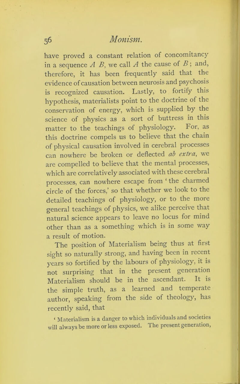 have proved a constant relation of concomitancy in a sequence A B, we call A the cause of B; and, therefore, it has been frequently said that the evidence of causation between neurosis and psychosis is recognized causation. Lastly, to fortify this hypothesis, materialists point to the doctrine of the conservation of energy, which is supplied by the science of physics as a sort of buttress in this matter to the teachings of physiology. For, as this doctrine compels us to believe that the chain of physical causation involved in cerebral processes can nowhere be broken or deflected ab extra, we are compelled to believe that the mental processes, which are correlatively associated with these cerebral processes, can nowhere escape from ; the charmed circle of the forces,’ so that whether we look to the detailed teachings of physiology, or to the more general teachings of physics, we alike perceive that natural science appears to leave no locus for mind other than as a something which is in some way a result of motion. The position of Materialism being thus at first sight so naturally strong, and having been in recent years so fortified by the labours of physiology, it is not surprising that in the present generation Materialism should be in the ascendant. It is the simple truth, as a learned and temperate author, speaking from the side of theology, has recently said, that < Materialism is a danger to which individuals and societies will always be more or less exposed. The present generation,