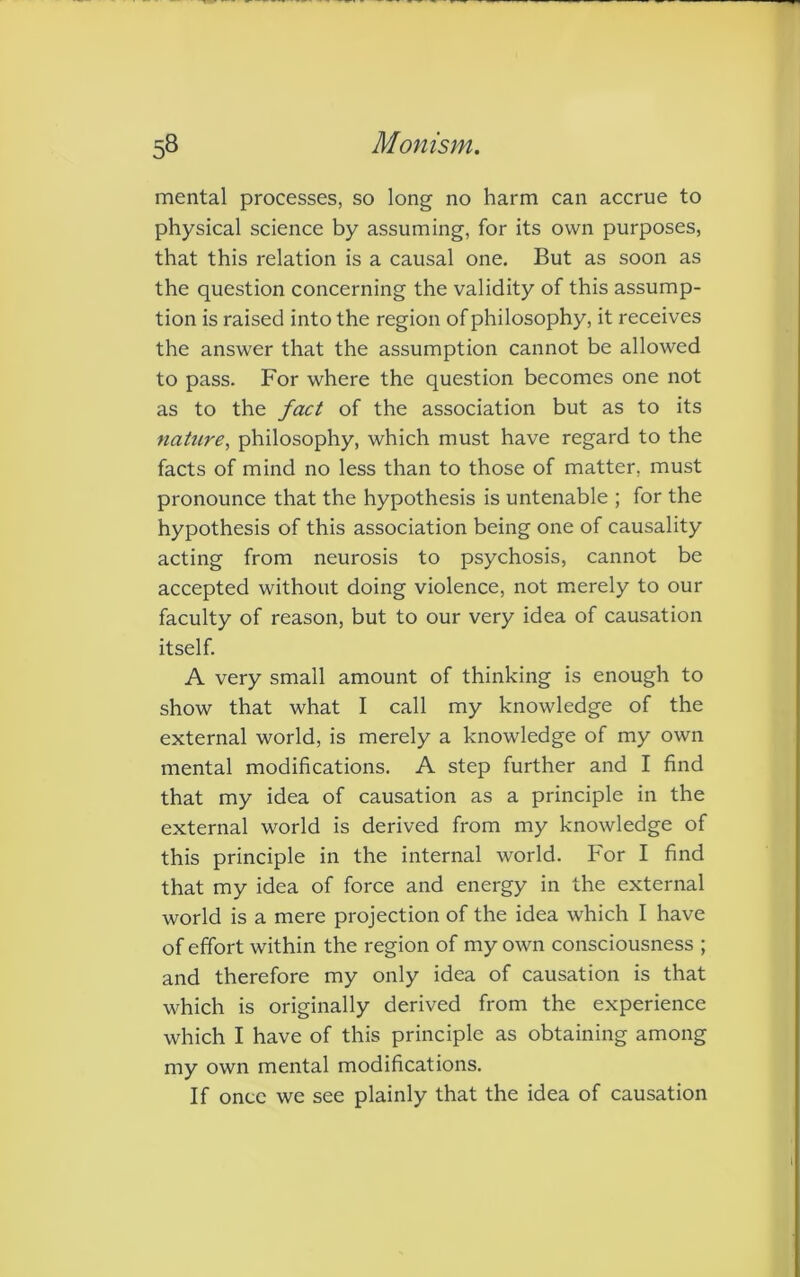 mental processes, so long no harm can accrue to physical science by assuming, for its own purposes, that this relation is a causal one. But as soon as the question concerning the validity of this assump- tion is raised into the region of philosophy, it receives the answer that the assumption cannot be allowed to pass. For where the question becomes one not as to the fact of the association but as to its nature, philosophy, which must have regard to the facts of mind no less than to those of matter, must pronounce that the hypothesis is untenable ; for the hypothesis of this association being one of causality acting from neurosis to psychosis, cannot be accepted without doing violence, not merely to our faculty of reason, but to our very idea of causation itself. A very small amount of thinking is enough to show that what I call my knowledge of the external world, is merely a knowledge of my own mental modifications. A step further and I find that my idea of causation as a principle in the external world is derived from my knowledge of this principle in the internal world. For I find that my idea of force and energy in the external world is a mere projection of the idea which I have of effort within the region of my own consciousness ; and therefore my only idea of causation is that which is originally derived from the experience which I have of this principle as obtaining among my own mental modifications. If once we see plainly that the idea of causation