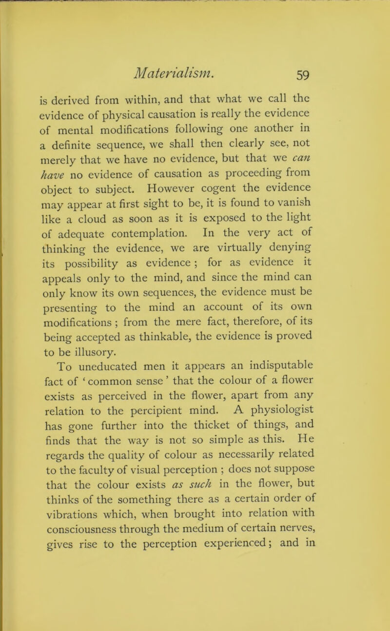 is derived from within, and that what we call the evidence of physical causation is really the evidence of mental modifications following one another in a definite sequence, we shall then clearly see, not merely that we have no evidence, but that we can have no evidence of causation as proceeding from object to subject. However cogent the evidence may appear at first sight to be, it is found to vanish like a cloud as soon as it is exposed to the light of adequate contemplation. In the very act of thinking the evidence, we are virtually denying its possibility as evidence; for as evidence it appeals only to the mind, and since the mind can only know its own sequences, the evidence must be presenting to the mind an account of its own modifications ; from the mere fact, therefore, of its being accepted as thinkable, the evidence is proved to be illusory. To uneducated men it appears an indisputable fact of ‘ common sense ’ that the colour of a flower exists as perceived in the flower, apart from any relation to the percipient mind. A physiologist has gone further into the thicket of things, and finds that the way is not so simple as this. He regards the quality of colour as necessarily related to the faculty of visual perception ; does not suppose that the colour exists as such in the flower, but thinks of the something there as a certain order of vibrations which, when brought into relation with consciousness through the medium of certain nerves, gives rise to the perception experienced; and in