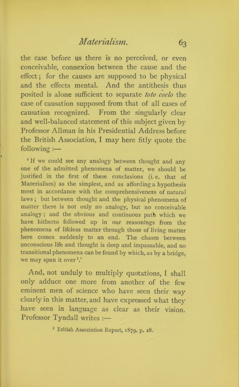 the case before us there is no perceived, or even conceivable, connexion between the cause and the effect; for the causes are supposed to be physical and the effects mental. And the antithesis thus posited is alone sufficient to separate toto coelo the case of causation supposed from that of all cases of causation recognized. From the singularly clear and well-balanced statement of this subject given by Professor Allman in his Presidential Address before the British Association, I may here fitly quote the following :— * If we could see any analogy between thought and any one of the admitted phenomena of matter, we should be justified in the first of these conclusions (i. e. that of Materialism) as the simplest, and as affording a hypothesis most in accordance with the comprehensiveness of natural laws ; but between thought and the physical phenomena of matter there is not only no analogy, but no conceivable analogy ; and the obvious and continuous path which we have hitherto followed up in our reasonings from the phenomena of lifeless matter through those of living matter here comes suddenly to an end. The chasm between unconscious life and thought is deep and impassable, and no transitional phenomena can be found by which, as by a bridge, we may span it over V And, not unduly to multiply quotations, I shall only adduce one more from another of the few eminent men of science who have seen their way clearly in this matter, and have expressed what they have seen in language as clear as their vision. Professor Tyndall writes :— 1 British Association Repoit, 1879, P- 2^*