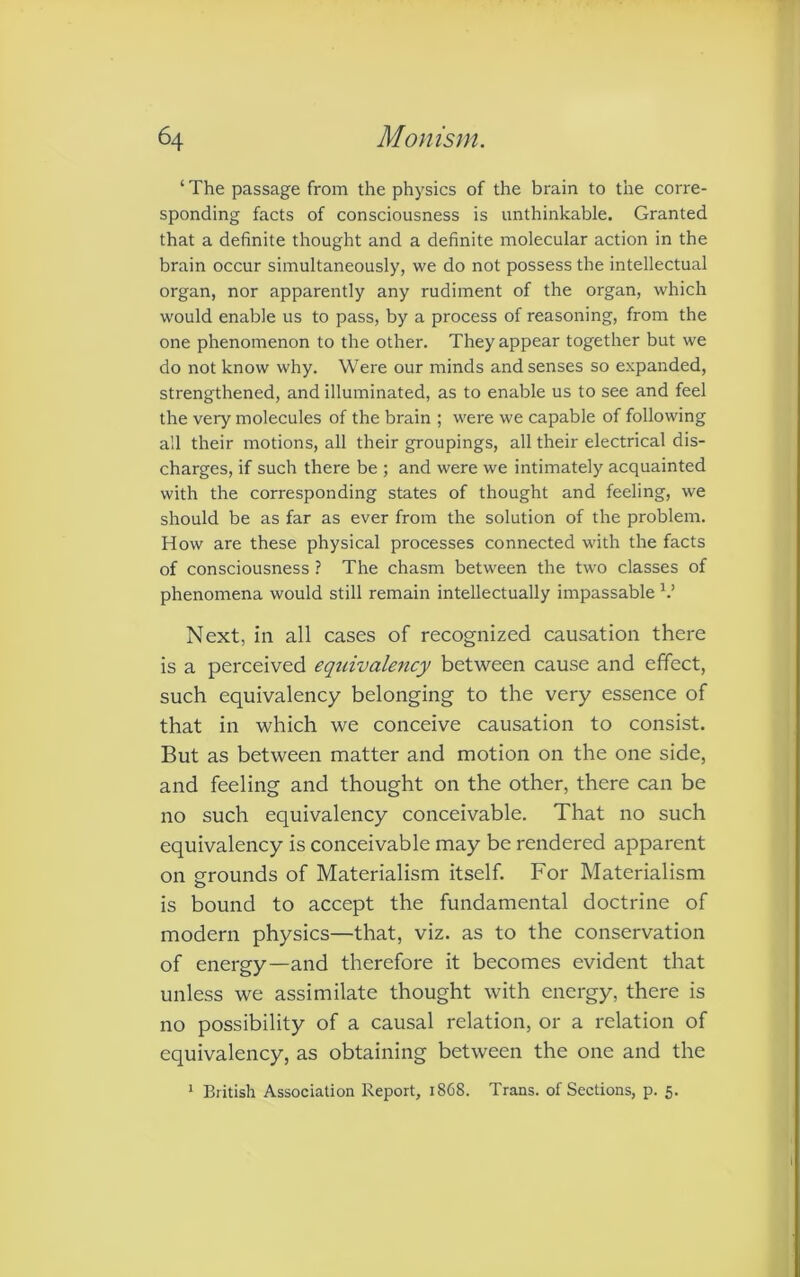 ‘ The passage from the physics of the brain to the corre- sponding facts of consciousness is unthinkable. Granted that a definite thought and a definite molecular action in the brain occur simultaneously, we do not possess the intellectual organ, nor apparently any rudiment of the organ, which would enable us to pass, by a process of reasoning, from the one phenomenon to the other. They appear together but we do not know why. Were our minds and senses so expanded, strengthened, and illuminated, as to enable us to see and feel the very molecules of the brain ; were we capable of following all their motions, all their groupings, all their electrical dis- charges, if such there be ; and were we intimately acquainted with the corresponding states of thought and feeling, we should be as far as ever from the solution of the problem. How are these physical processes connected with the facts of consciousness ? The chasm between the two classes of phenomena would still remain intellectually impassable V Next, in all cases of recognized causation there is a perceived eqtcivalency between cause and effect, such equivalency belonging to the very essence of that in which we conceive causation to consist. But as between matter and motion on the one side, and feeling and thought on the other, there can be no such equivalency conceivable. That no such equivalency is conceivable may be rendered apparent on grounds of Materialism itself. For Materialism o is bound to accept the fundamental doctrine of modern physics—that, viz. as to the conservation of energy—and therefore it becomes evident that unless we assimilate thought with energy, there is no possibility of a causal relation, or a relation of equivalency, as obtaining between the one and the 1 British Association Report, 18G8. Trans, of Sections, p. 5.