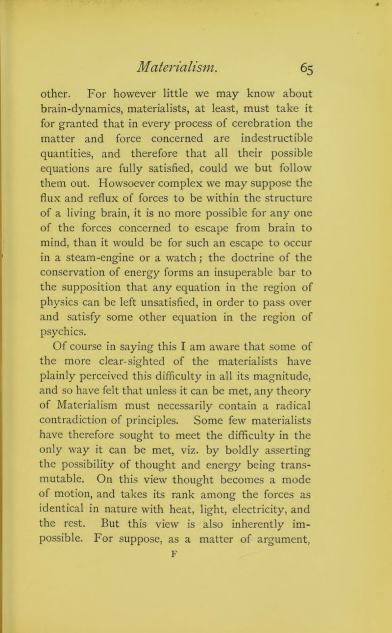 other. For however little we may know about brain-dynamics, materialists, at least, must take it for granted that in every process of cerebration the matter and force concerned are indestructible quantities, and therefore that all their possible equations are fully satisfied, could we but follow them out. Howsoever complex we may suppose the flux and reflux of forces to be within the structure of a living brain, it is no more possible for any one of the forces concerned to escape from brain to mind, than it would be for such an escape to occur in a steam-engine or a watch; the doctrine of the conservation of energy forms an insuperable bar to the supposition that any equation in the region of physics can be left unsatisfied, in order to pass over and satisfy some other equation in the region of psychics. Of course in saying this I am aware that some of the more clear-sighted of the materialists have plainly perceived this difficulty in all its magnitude, and so have felt that unless it can be met, any theory of Materialism must necessarily contain a radical contradiction of principles. Some few materialists have therefore sought to meet the difficulty in the only way it can be met, viz. by boldly asserting the possibility of thought and energy being trans- mutable. On this view thought becomes a mode of motion, and takes its rank among the forces as identical in nature with heat, light, electricity, and the rest. But this view is also inherently im- possible. For suppose, as a matter of argument, F