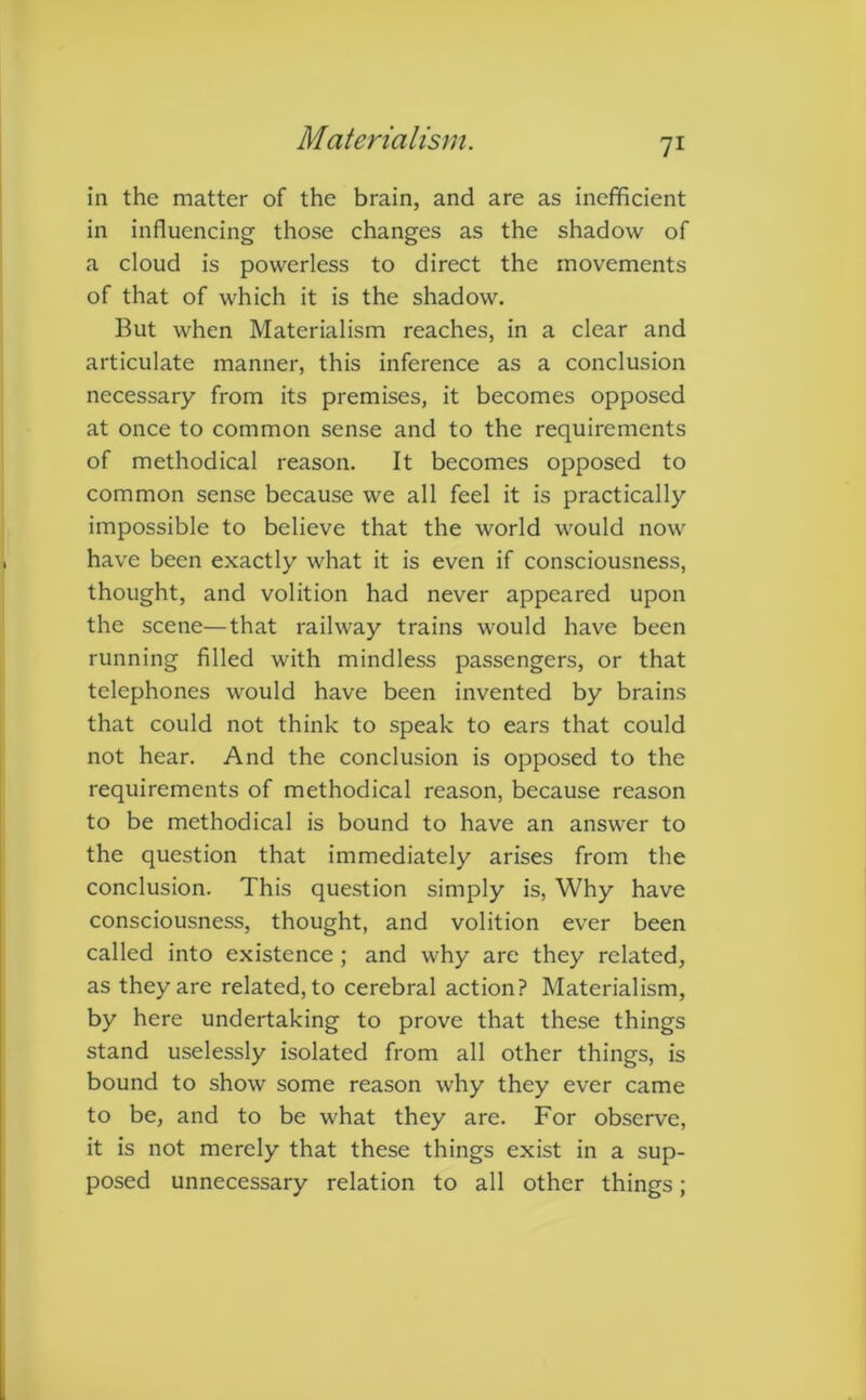 in the matter of the brain, and are as inefficient in influencing those changes as the shadow of a cloud is powerless to direct the movements of that of which it is the shadow. But when Materialism reaches, in a clear and articulate manner, this inference as a conclusion necessary from its premises, it becomes opposed at once to common sense and to the requirements of methodical reason. It becomes opposed to common sense because we all feel it is practically impossible to believe that the world would now have been exactly what it is even if consciousness, thought, and volition had never appeared upon the scene—that railway trains would have been running filled with mindless passengers, or that telephones would have been invented by brains that could not think to speak to ears that could not hear. And the conclusion is opposed to the requirements of methodical reason, because reason to be methodical is bound to have an answer to the question that immediately arises from the conclusion. This question simply is, Why have consciousness, thought, and volition ever been called into existence ; and why are they related, as they are related, to cerebral action? Materialism, by here undertaking to prove that these things stand uselessly isolated from all other things, is bound to show some reason why they ever came to be, and to be what they are. For observe, it is not merely that these things exist in a sup- posed unnecessary relation to all other things;