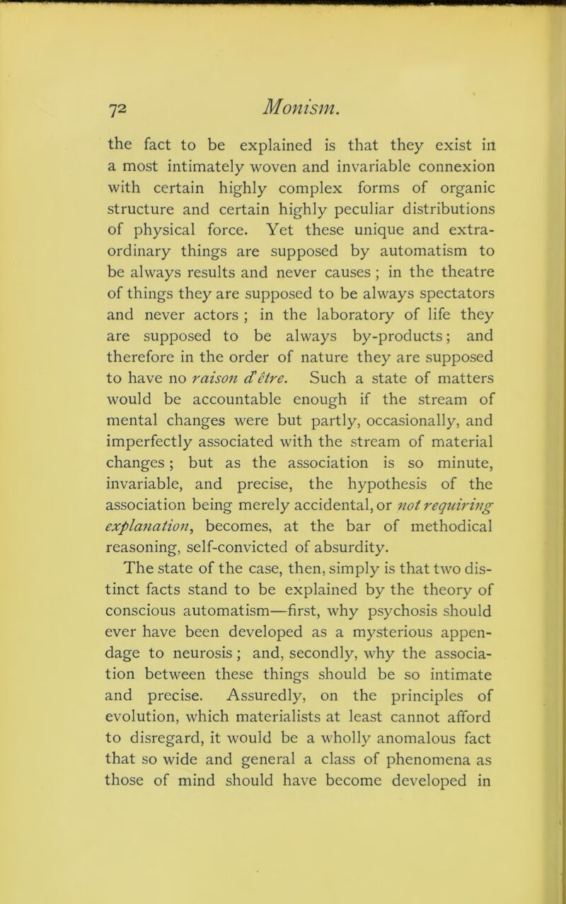 the fact to be explained is that they exist in a most intimately woven and invariable connexion with certain highly complex forms of organic structure and certain highly peculiar distributions of physical force. Yet these unique and extra- ordinary things are supposed by automatism to be always results and never causes ; in the theatre of things they are supposed to be always spectators and never actors ; in the laboratory of life they are supposed to be always by-products; and therefore in the order of nature they are supposed to have no raison cCetre. Such a state of matters would be accountable enough if the stream of mental changes were but partly, occasionally, and imperfectly associated with the stream of material changes; but as the association is so minute, invariable, and precise, the hypothesis of the association being merely accidental, or not requiring explanation, becomes, at the bar of methodical reasoning, self-convicted of absurdity. The state of the case, then, simply is that two dis- tinct facts stand to be explained by the theory of conscious automatism—first, why psychosis should ever have been developed as a mysterious appen- dage to neurosis; and, secondly, why the associa- tion between these things should be so intimate and precise. Assuredly, on the principles of evolution, which materialists at least cannot afford to disregard, it would be a wholly anomalous fact that so wide and general a class of phenomena as those of mind should have become developed in