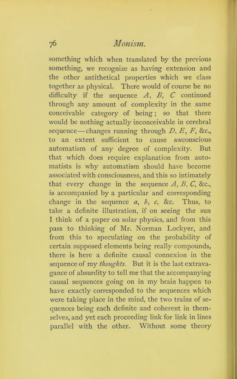 something which when translated by the previous something, we recognize as having extension and the other antithetical properties which we class together as physical. There would of course be no difficulty if the sequence A, B, C continued through any amount of complexity in the same conceivable category of being; so that there would be nothing actually inconceivable in cerebral sequence—changes running through D, E, F, &c., to an extent sufficient to cause z/zzconscious automatism of any degree of complexity. But that which does require explanation from auto- matists is why automatism should have become associated with consciousness, and this so intimately that every change in the sequence A, B, C, &c., is accompanied by a particular and corresponding change in the sequence a, b, c, &c. Thus, to take a definite illustration, if on seeing the sun I think of a paper on solar physics, and from this pass to thinking of Mr. Norman Lockyer, and from this to speculating on the probability of certain supposed elements being really compounds, there is here a definite causal connexion in the sequence of my thoughts. But it is the last extrava- gance of absurdity to tell me that the accompanying causal sequences going on in my brain happen to have exactly corresponded to the sequences which were taking place in the mind, the two trains of se- quences being each definite and coherent in them- selves, and yet each proceeding link for link in lines parallel with the other. Without some theory