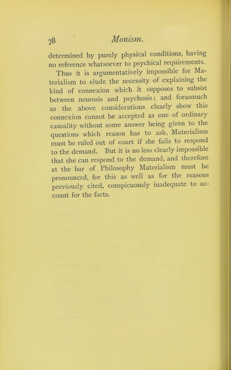 determined by purely physical conditions, having no reference whatsoever to psychical requiiements. Thus it is argumentatively impossible for Ma- terialism to elude the necessity of explaining the kind of connexion which it supposes to subsist between neurosis and psychosis; and forasmuch as the above considerations clearly show this connexion cannot be accepted as one of ordinary causality without some answer being given to the questions which reason has to ask, Materialism must be ruled out of court if she fails to respond to the demand. But it is no less clearly impossible that she can respond to the demand, and therefore at the bar of Philosophy Materialism must be pronounced, for this as well as for the reasons previously cited, conspicuously inadequate to ac- count for the facts.