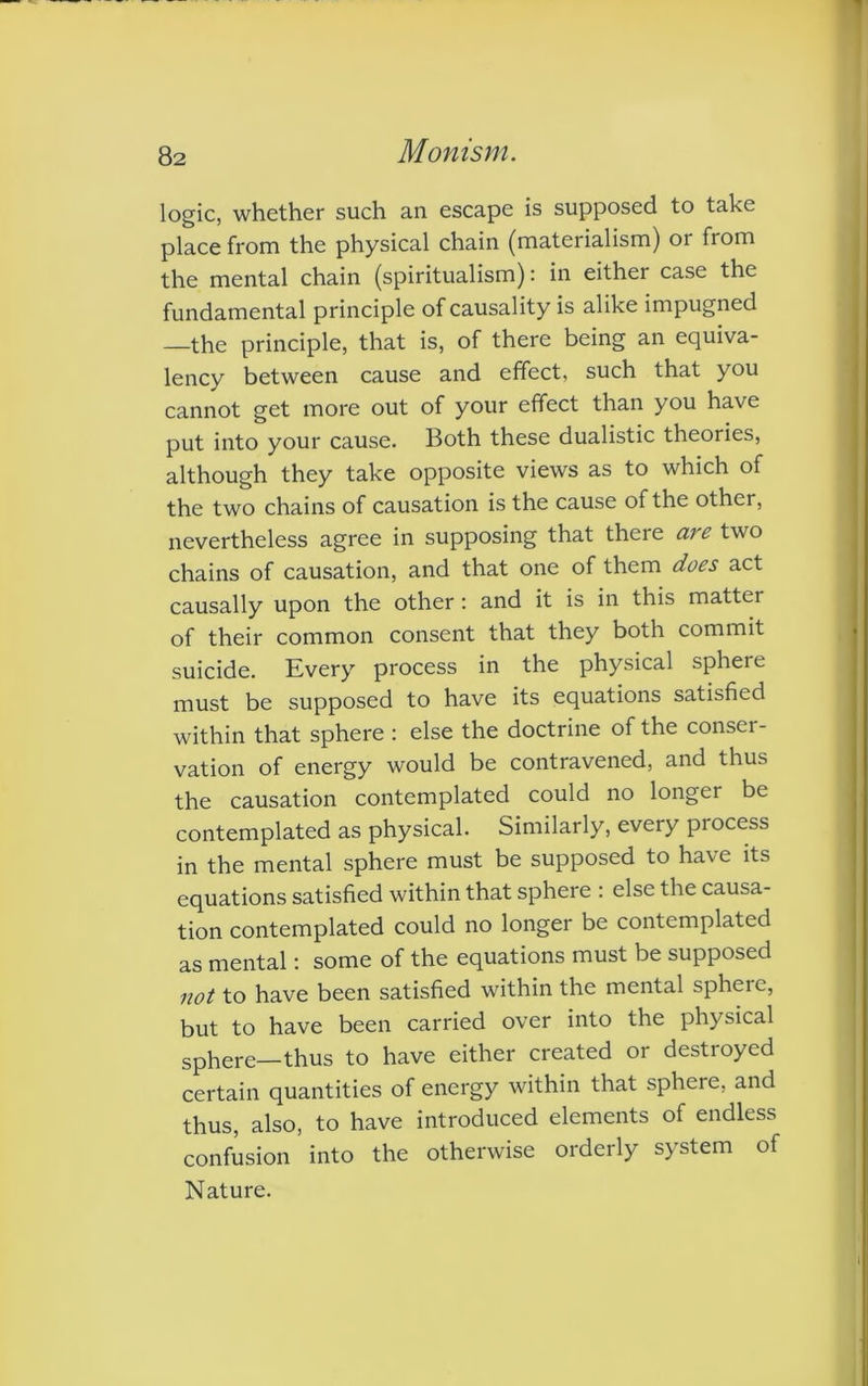 logic, whether such an escape is supposed to take place from the physical chain (materialism) or from the mental chain (spiritualism): in either case the fundamental principle of causality is alike impugned —the principle, that is, of there being an equiva- lency between cause and effect, such that you cannot get more out of your effect than you have put into your cause. Both these dualistic theories, although they take opposite views as to which of the two chains of causation is the cause of the other, nevertheless agree in supposing that there are two chains of causation, and that one of them does act causally upon the other: and it is in this matter of their common consent that they both commit suicide. Every process in the physical sphere must be supposed to have its equations satisfied within that sphere : else the doctrine of the consei - vation of energy would be contravened, and thus the causation contemplated could no longer be contemplated as physical. Similarly, every process in the mental sphere must be supposed to have its equations satisfied within that sphere : else the causa- tion contemplated could no longer be contemplated as mental: some of the equations must be supposed not to have been satisfied within the mental spheie, but to have been carried over into the physical sphere—thus to have either created or destioyed certain quantities of energy within that sphere, and thus, also, to have introduced elements of endless confusion into the otherwise orderly system of Nature.