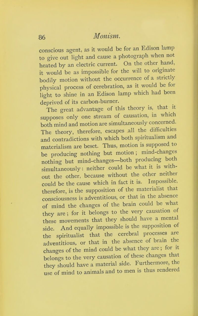 conscious agent, as it would be for an Edison lamp to give out light and cause a photograph when not heated by an electric current. On the other hand, it would be as impossible for the will to originate bodily motion without the occurrence of a strictly physical process of cerebration, as it would be for light to shine in an Edison lamp which had been deprived of its carbon-burner. The great advantage of this theory is, that it supposes only one stream of causation, in which both mind and motion are simultaneously concerned. The theory, therefore, escapes all the difficulties and contradictions with which both spiritualism and materialism are beset. Thus, motion is supposed to be producing nothing but motion ; mind-changes nothing but mind-changes—both producing both simultaneously: neither could be what it is with- out the other, because without the other neithei could be the cause which in fact it is. Impossible, therefore, is the supposition of the materialist that consciousness is adventitious, or that in the absence of mind the changes of the brain could be what they are; for it belongs to the very causation of these movements that they should have a mental side. And equally impossible is the supposition of the spiritualist that the cerebral processes are adventitious, or that in the absence of brain the changes of the mind could be what they are; for it belongs to the very causation of these changes that they should have a material side. Furthermore, the use of mind to animals and to men is thus rendered