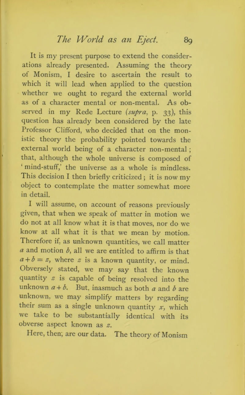 It is my present purpose to extend the consider- ations already presented. Assuming the theory of Monism, I desire to ascertain the result to which it will lead when applied to the question whether we ought to regard the external world as of a character mental or non-mental. As ob- served in my Rede Lecture {supra, p. 33), this question has already been considered by the late Professor Clifford, who decided that on the mon- istic theory the probability pointed towards the external world being of a character non-mental ; that, although the whole universe is composed of ' mind-stuff,’ the universe as a whole is mindless. This decision I then briefly criticized ; it is now my object to contemplate the matter somewhat more in detail. I will assume, on account of reasons previously given, that when we speak of matter in motion we do not at all know what it is that moves, nor do we know at all what it is that we mean by motion. Therefore if, as unknown quantities, we call matter a and motion b, all we are entitled to affirm is that a + b = z, where z is a known quantity, or mind. Obversely stated, we may say that the known quantity z is capable of being resolved into the unknown a+ b. But, inasmuch as both a and b are unknown, we may simplify matters by regarding their sum as a single unknown quantity x, which we take to be substantially identical with its obverse aspect known as z. Here, then; are our data. The theory of Monism