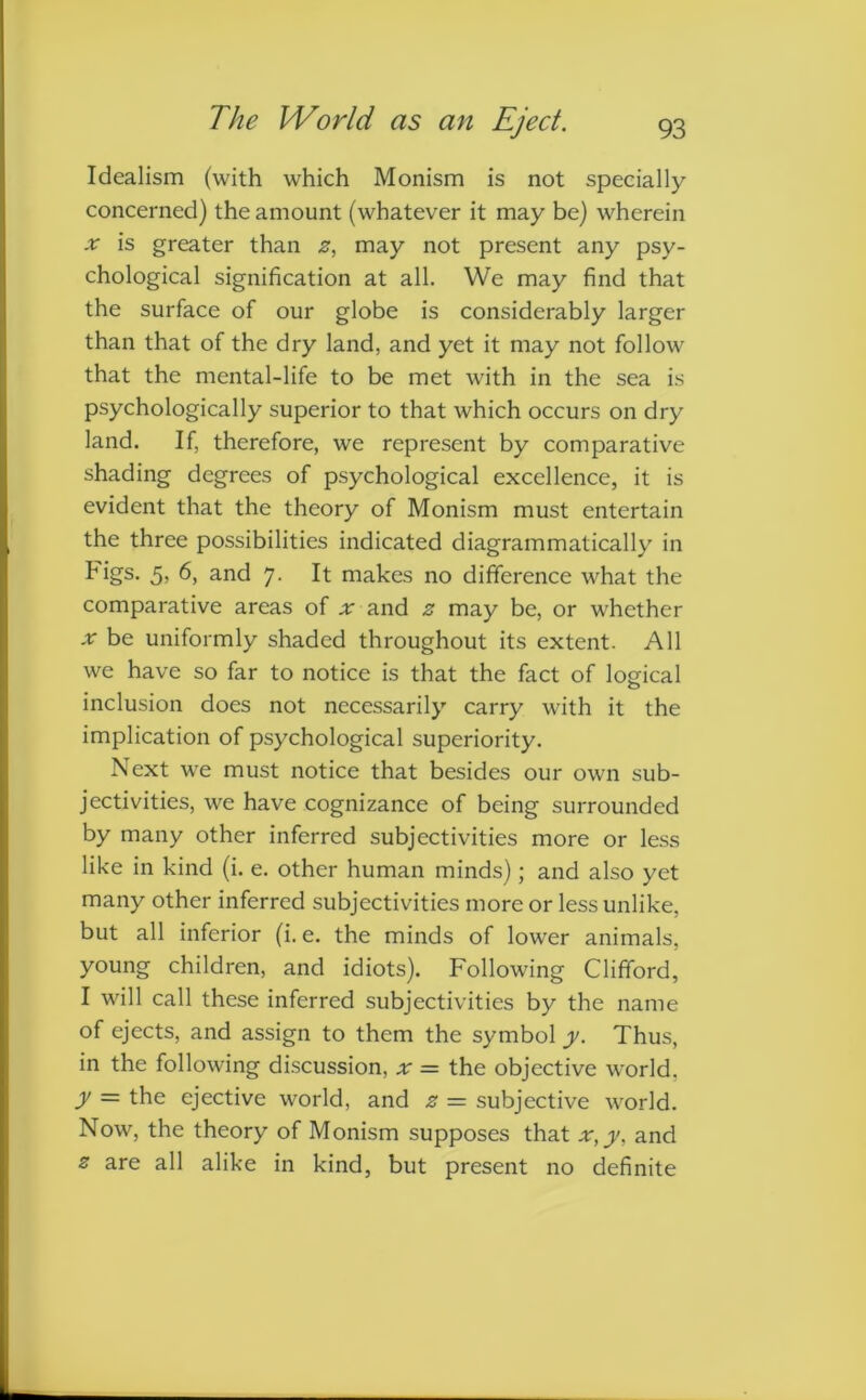 Idealism (with which Monism is not specially concerned) the amount (whatever it may be) wherein x is greater than z, may not present any psy- chological signification at all. We may find that the surface of our globe is considerably larger than that of the dry land, and yet it may not follow that the mental-life to be met with in the sea is psychologically superior to that which occurs on dry land. If, therefore, we represent by comparative shading degrees of psychological excellence, it is evident that the theory of Monism must entertain the three possibilities indicated diagrammatically in Figs. 5> and 7. It makes no difference what the comparative areas of ;r and z may be, or whether x be uniformly shaded throughout its extent. All we have so far to notice is that the fact of logical inclusion does not necessarily carry with it the implication of psychological superiority. Next we must notice that besides our own sub- jectivities, we have cognizance of being surrounded by many other inferred subjectivities more or less like in kind (i. e. other human minds); and also yet many other inferred subjectivities more or less unlike, but all inferior (i.e. the minds of lower animals, young children, and idiots). Following Clifford, I will call these inferred subjectivities by the name of ejects, and assign to them the symbol y. Thus, in the following discussion, x = the objective world. y = the ejective world, and z = subjective world. Now, the theory of Monism supposes that x,y. and z are all alike in kind, but present no definite