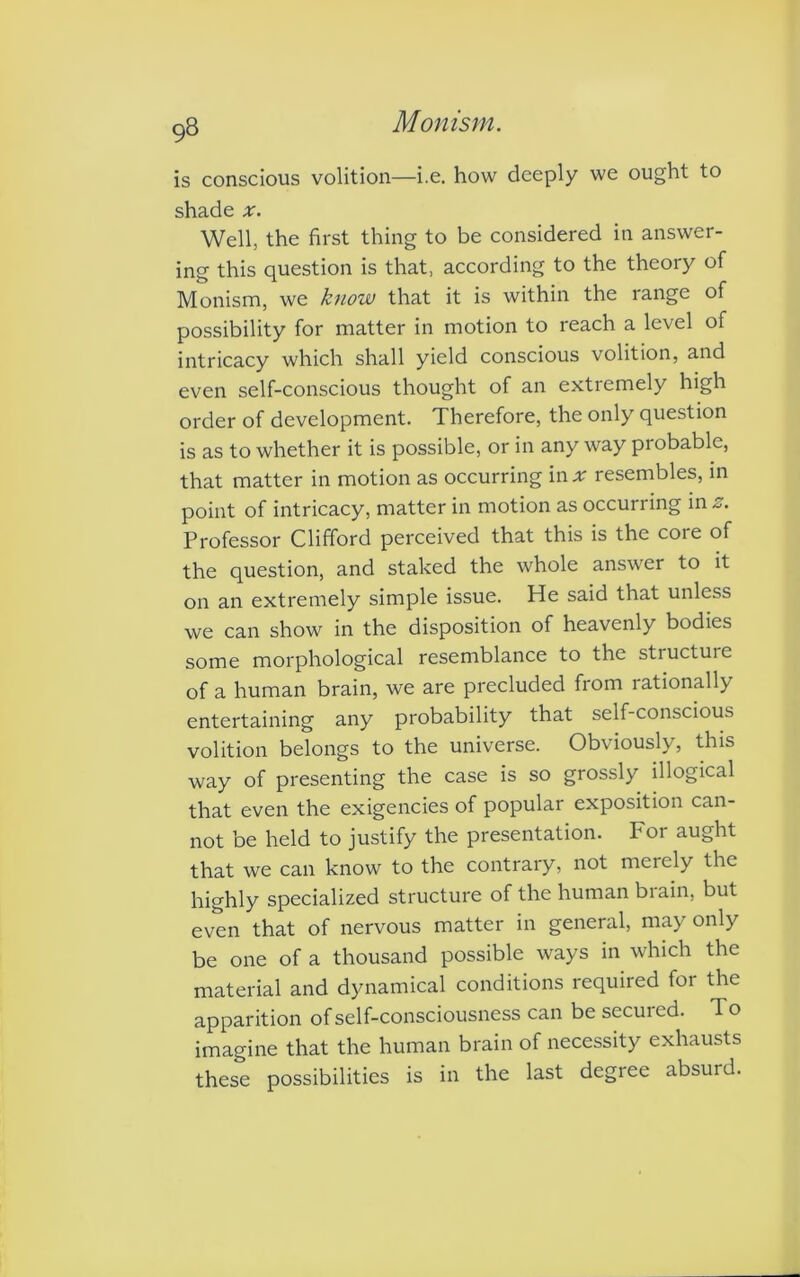 is conscious volition—i.e. how deeply we ought to shade x. Well, the first thing to be considered in answer- ing this question is that, according to the theory of Monism, we know that it is within the range of possibility for matter in motion to reach a level of intricacy which shall yield conscious volition, and even self-conscious thought of an extremely high order of development. Therefore, the only question is as to whether it is possible, or in any way probable, that matter in motion as occurring in * resembles, in point of intricacy, matter in motion as occurring in z. Professor Clifford perceived that this is the core of the question, and staked the whole answer to it on an extremely simple issue. He said that unless we can show in the disposition of heavenly bodies some morphological resemblance to the structure of a human brain, we are precluded from rationally entertaining any probability that self-conscious volition belongs to the universe. Obviously, this way of presenting the case is so grossly illogical that even the exigencies of popular exposition can- not be held to justify the presentation. For aught that we can know to the contrary, not merely the highly specialized structure of the human biain, but even that of nervous matter in general, may only be one of a thousand possible ways in which the material and dynamical conditions required tor the apparition of self-consciousness can besecuied. To imagine that the human brain of necessity exhausts these possibilities is in the last degree absurd.