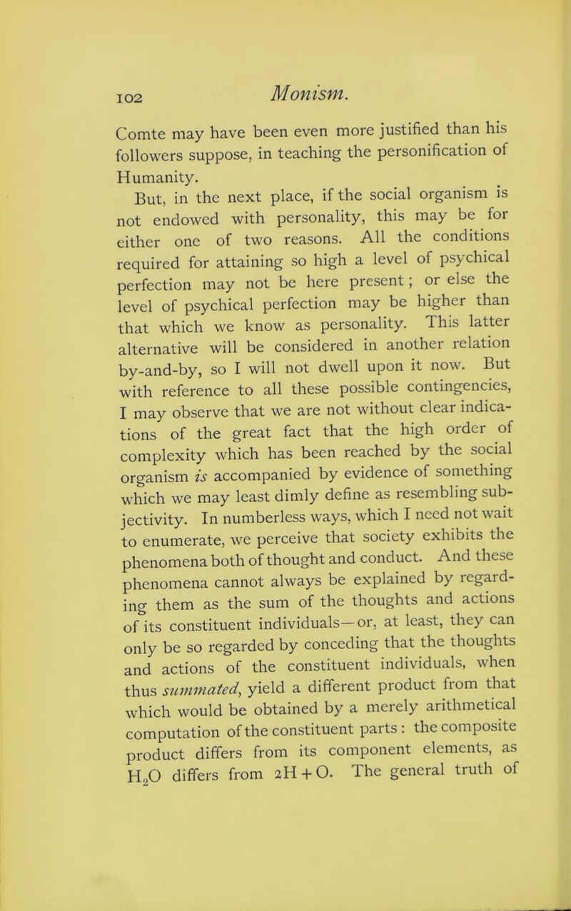 Comte may have been even more justified than his followers suppose, in teaching the personification of Humanity. But, in the next place, if the social organism is not endowed with personality, this may be for either one of two reasons. All the conditions required for attaining so high a level of psychical perfection may not be here present; or else the level of psychical perfection may be higher than that which we know as personality. This latter alternative will be considered in another relation by-and-by, so I will not dwell upon it now. But with reference to all these possible contingencies, I may observe that we are not without clear indica- tions of the great fact that the high order of complexity which has been reached by the social organism is accompanied by evidence of something which we may least dimly define as resembling sub- jectivity. In numberless ways, which I need not wait to enumerate, we perceive that society exhibits the phenomena both of thought and conduct. And these phenomena cannot always be explained by regard- ing them as the sum of the thoughts and actions of its constituent individuals—or, at least, they can only be so regarded by conceding that the thoughts and actions of the constituent individuals, when thus summated, yield a different product from that which would be obtained by a merely arithmetical computation of the constituent parts: the composite product differs from its component elements, as HoO differs from 2H + O. The general truth of