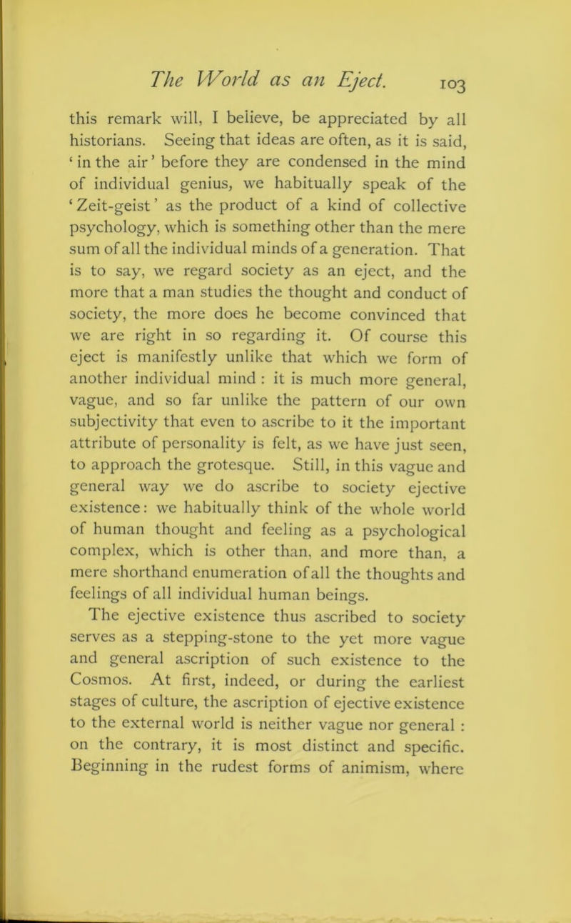 this remark will, I believe, be appreciated by all historians. Seeing that ideas are often, as it is said, ‘ in the air’ before they are condensed in the mind of individual genius, we habitually speak of the ‘ Zeit-geist ’ as the product of a kind of collective psychology, which is something other than the mere sum of all the individual minds of a generation. That is to say, we regard society as an eject, and the more that a man studies the thought and conduct of society, the more does he become convinced that we are right in so regarding it. Of course this eject is manifestly unlike that which we form of another individual mind : it is much more general, vague, and so far unlike the pattern of our own subjectivity that even to ascribe to it the important attribute of personality is felt, as we have just seen, to approach the grotesque. Still, in this vague and general way we do ascribe to society ejective existence: we habitually think of the whole world of human thought and feeling as a psychological complex, which is other than, and more than, a mere shorthand enumeration of all the thoughts and feelings of all individual human beings. The ejective existence thus ascribed to society serves as a stepping-stone to the yet more vague and general ascription of such existence to the Cosmos. At first, indeed, or during the earliest stages of culture, the ascription of ejective existence to the external world is neither vague nor general : on the contrary, it is most distinct and specific. Beginning in the rudest forms of animism, where