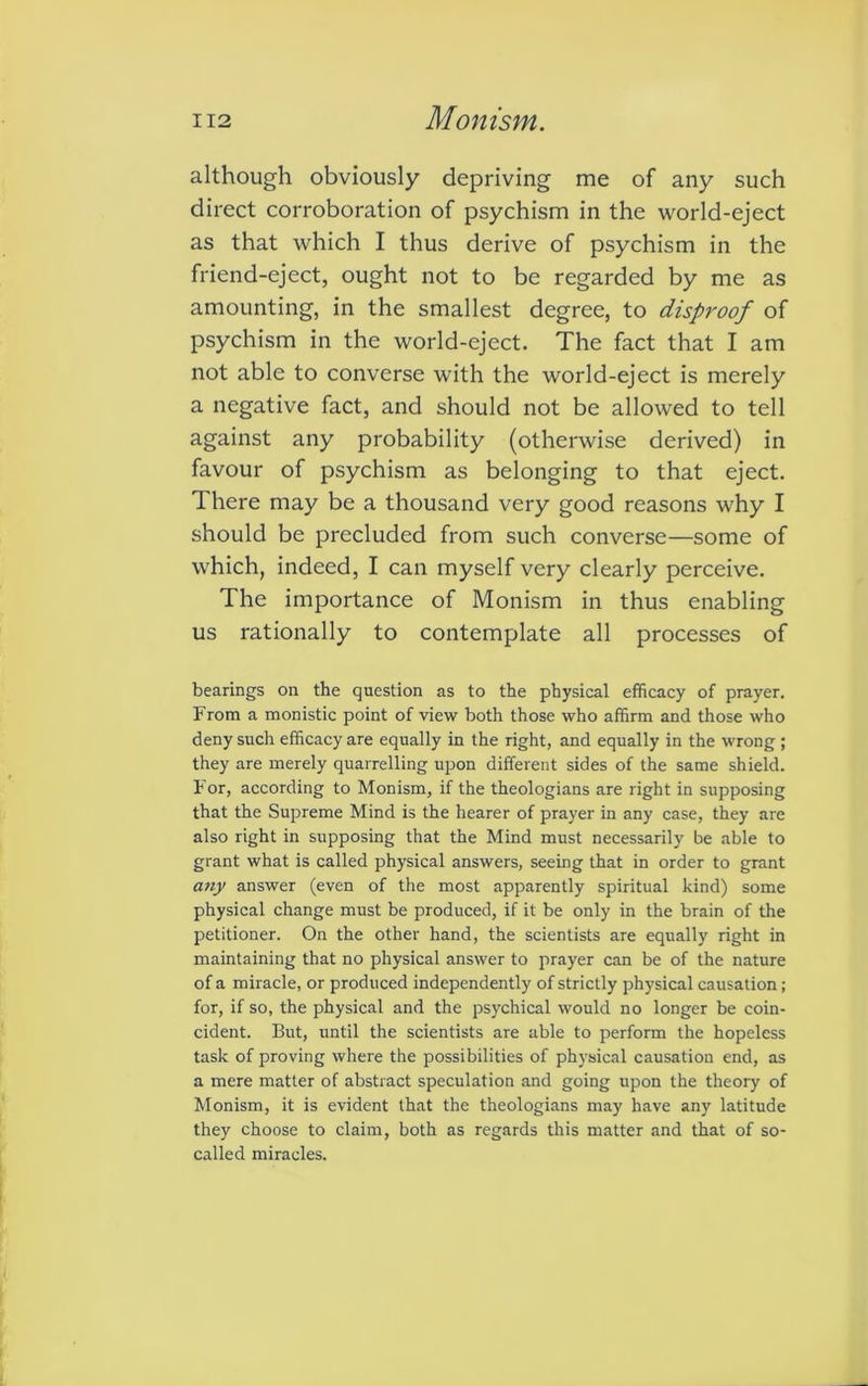 although obviously depriving me of any such direct corroboration of psychism in the world-eject as that which I thus derive of psychism in the friend-eject, ought not to be regarded by me as amounting, in the smallest degree, to disproof of psychism in the world-eject. The fact that I am not able to converse with the world-eject is merely a negative fact, and should not be allowed to tell against any probability (otherwise derived) in favour of psychism as belonging to that eject. There may be a thousand very good reasons why I should be precluded from such converse—some of which, indeed, I can myself very clearly perceive. The importance of Monism in thus enabling us rationally to contemplate all processes of bearings on the question as to the physical efficacy of prayer. From a monistic point of view both those who affirm and those who deny such efficacy are equally in the right, and equally in the wrong ; they are merely quarrelling upon different sides of the same shield. For, according to Monism, if the theologians are right in supposing that the Supreme Mind is the hearer of prayer in any case, they are also right in supposing that the Mind must necessarily be able to grant what is called physical answers, seeing that in order to grant any answer (even of the most apparently spiritual kind) some physical change must be produced, if it be only in the brain of the petitioner. On the other hand, the scientists are equally right in maintaining that no physical answer to prayer can be of the nature of a miracle, or produced independently of strictly physical causation; for, if so, the physical and the psychical would no longer be coin- cident. But, until the scientists are able to perform the hopeless task of proving where the possibilities of physical causation end, as a mere matter of abstract speculation and going upon the theory of Monism, it is evident that the theologians may have any latitude they choose to claim, both as regards this matter and that of so- called miracles.