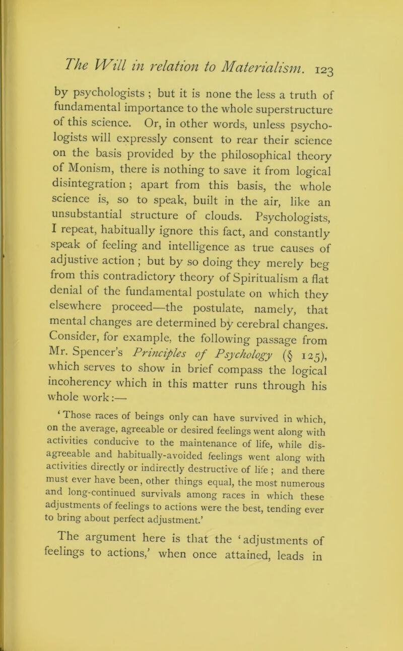 by psychologists ; but it is none the less a truth of fundamental importance to the whole superstructure of this science. Or, in other words, unless psycho- logists will expressly consent to rear their science on the basis provided by the philosophical theory of Monism, there is nothing to save it from logical disintegration; apart from this basis, the whole science is, so to speak, built in the air, like an unsubstantial structure of clouds. Psychologists, I repeat, habitually ignore this fact, and constantly speak of feeling and intelligence as true causes of adjustive action 5 but by so doing they merely beg from this contradictory theory of Spiritualism a flat denial of the fundamental postulate on which they elsewhere proceed—the postulate, namely, that mental changes are determined by cerebral changes. Consider, for example, the following passage from Mr. Spencer’s Principles of Psychology (§ 125), which serves to show in brief compass the logical incoherency which in this matter runs through his whole work:— ‘ Those races of beings only can have survived in which, on the average, agreeable or desired feelings went along with activities conducive to the maintenance of life, while dis- agreeable and habitually-avoided feelings went along with activities directly or indirectly destructive of life ; and there must ever have been, other things equal, the most numerous and long-continued survivals among races in which these adjustments of feelings to actions were the best, tending ever to bring about perfect adjustment.’ The argument here is that the ‘adjustments of feelings to actions,’ when once attained, leads in