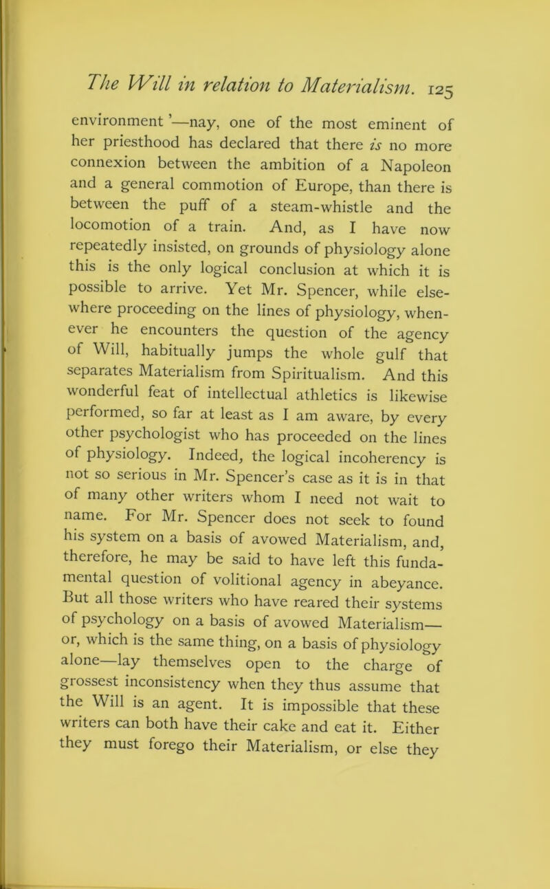 environment ’—nay, one of the most eminent of her priesthood has declared that there is no more connexion between the ambition of a Napoleon and a general commotion of Europe, than there is between the puff of a steam-whistle and the locomotion of a train. And, as I have now repeatedly insisted, on grounds of physiology alone this is the only logical conclusion at which it is possible to arrive. Yet Mr. Spencer, while else- where proceeding on the lines of physiology, when- ever he encounters the question of the agency of Will, habitually jumps the whole gulf that separates Materialism from Spiritualism. And this wonderful feat of intellectual athletics is likewise performed, so far at least as I am aware, by every other psychologist who has proceeded on the lines of physiology. Indeed, the logical incoherency is not so serious in Mr. Spencer’s case as it is in that of many other writers whom I need not wait to name. For Mr. Spencer does not seek to found his system on a basis of avowed Materialism, and, therefore, he may be said to have left this funda- mental question of volitional agency in abeyance. But all those writers who have reared their systems of psychology on a basis of avowed Materialism— or, which is the same thing, on a basis of physiology alone—lay themselves open to the charge of giossest inconsistency when they thus assume that the Will is an agent. It is impossible that these writers can both have their cake and eat it. Either they must forego their Materialism, or else they