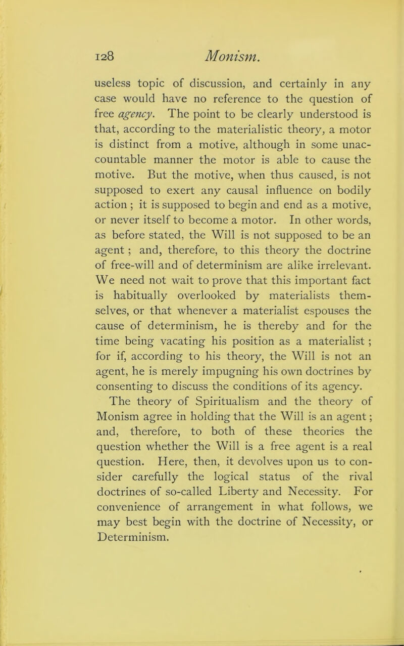 useless topic of discussion, and certainly in any case would have no reference to the question of free agency. The point to be clearly understood is that, according to the materialistic theory, a motor is distinct from a motive, although in some unac- countable manner the motor is able to cause the motive. But the motive, when thus caused, is not supposed to exert any causal influence on bodily action ; it is supposed to begin and end as a motive, or never itself to become a motor. In other words, as before stated, the Will is not supposed to be an agent ; and, therefore, to this theory the doctrine of free-will and of determinism are alike irrelevant. We need not wait to prove that this important fact is habitually overlooked by materialists them- selves, or that whenever a materialist espouses the cause of determinism, he is thereby and for the time being vacating his position as a materialist ; for if, according to his theory, the Will is not an agent, he is merely impugning his own doctrines by consenting to discuss the conditions of its agency. The theory of Spiritualism and the theory of Monism agree in holding that the Will is an agent; and, therefore, to both of these theories the question whether the Will is a free agent is a real question. Here, then, it devolves upon us to con- sider carefully the logical status of the rival doctrines of so-called Liberty and Necessity. For convenience of arrangement in what follows, we may best begin with the doctrine of Necessity, or Determinism.