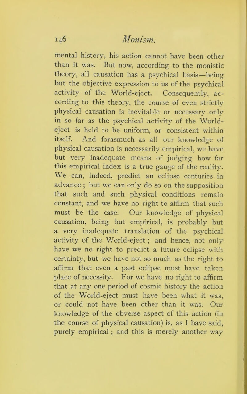 mental history, his action cannot have been other than it was. But now, according to the monistic theory, all causation has a psychical basis—being but the objective expression to us of the psychical activity of the World-eject. Consequently, ac- cording to this theory, the course of even strictly physical causation is inevitable or necessary only in so far as the psychical activity of the World- eject is held to be uniform, or consistent within itself. And forasmuch as all our knowledge of physical causation is necessarily empirical, we have but very inadequate means of judging how far this empirical index is a true gauge of the reality. We can, indeed, predict an eclipse centuries in advance ; but we can only do so on the supposition that such and such physical conditions remain constant, and we have no right to affirm that such must be the case. Our knowledge of physical causation, being but empirical, is probably but a very inadequate translation of the psychical activity of the World-eject ; and hence, not only have we no right to predict a future eclipse with certainty, but we have not so much as the right to affirm that even a past eclipse must have taken place of necessity. For we have no right to affirm that at any one period of cosmic history the action of the World-eject must have been what it was, or could not have been other than it was. Our knowledge of the obverse aspect of this action (in the course of physical causation) is, as I have said, purely empirical ; and this is merely another way