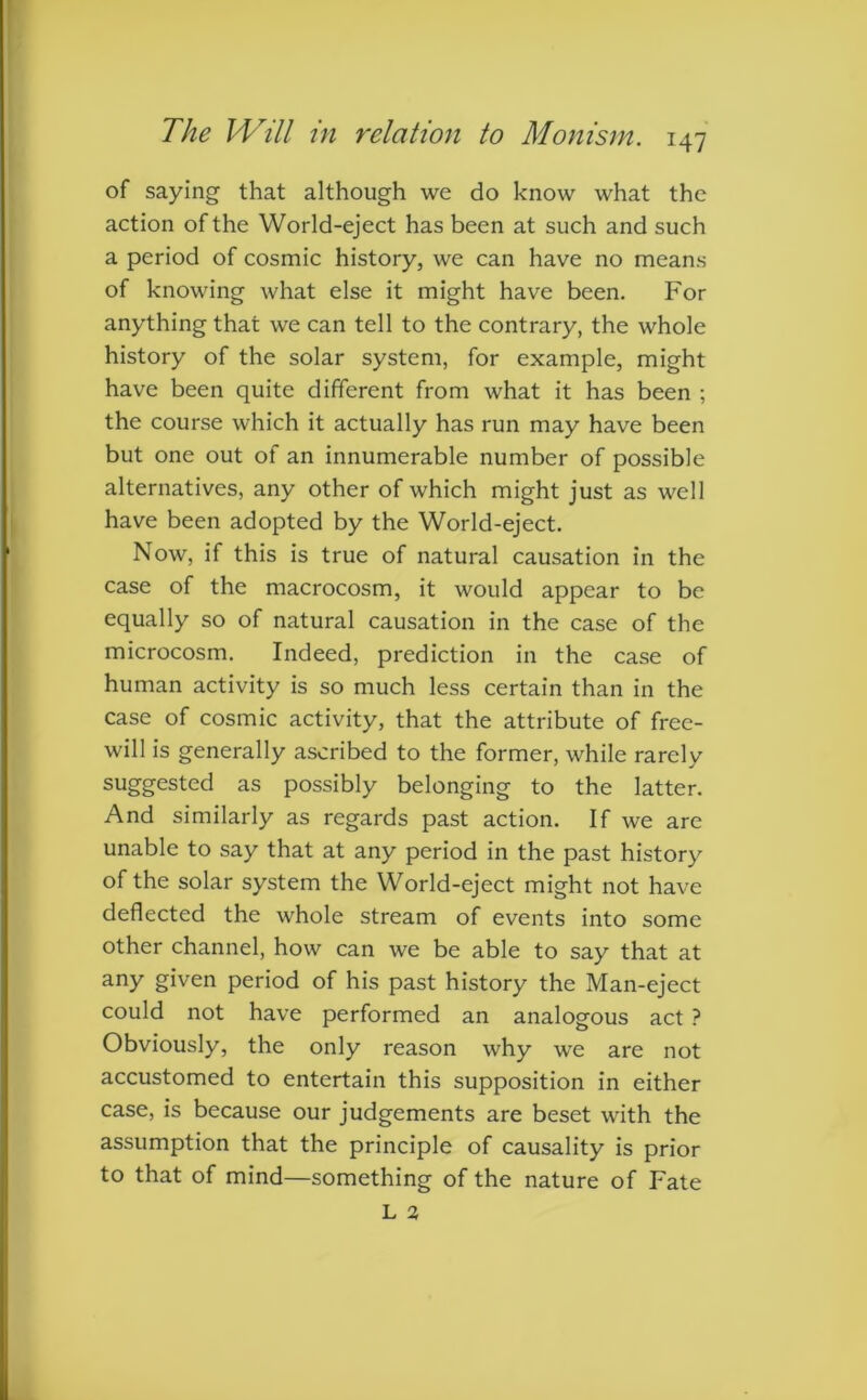 of saying that although we do know what the action of the World-eject has been at such and such a period of cosmic history, we can have no means of knowing what else it might have been. For anything that we can tell to the contrary, the whole history of the solar system, for example, might have been quite different from what it has been ; the course which it actually has run may have been but one out of an innumerable number of possible alternatives, any other of which might just as well have been adopted by the World-eject. Now, if this is true of natural causation in the case of the macrocosm, it would appear to be equally so of natural causation in the case of the microcosm. Indeed, prediction in the case of human activity is so much less certain than in the case of cosmic activity, that the attribute of free- will is generally ascribed to the former, while rarely suggested as possibly belonging to the latter. And similarly as regards past action. If we are unable to say that at any period in the past history of the solar system the World-eject might not have deflected the whole stream of events into some other channel, how can we be able to say that at any given period of his past history the Man-eject could not have performed an analogous act ? Obviously, the only reason why we are not accustomed to entertain this supposition in either case, is because our judgements are beset with the assumption that the principle of causality is prior to that of mind—something of the nature of Fate