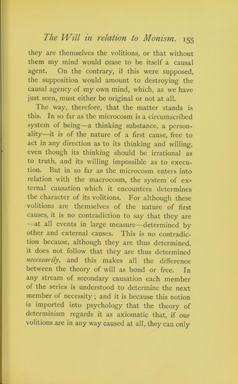 they are themselves the volitions, or that without them my mind would cease to be itself a causal agent. On the contrary, if this were supposed, the supposition would amount to destroying the causal agency of my own mind, which, as we have just seen, must either be original or not at all. The way, therefore, that the matter stands is this. In so far as the microcosm is a circumscribed system of being—a thinking substance, a person- ality—it is of the nature of a first cause, free to act in any direction as to its thinking and willing, even though its thinking should be irrational as to truth, and its willing impossible as to execu- tion. But in so far as the microcosm enters into relation with the macrocosm, the system of ex- ternal causation which it encounters determines the character of its volitions. For although these volitions are themselves of the nature of first causes, it is no contradiction to say that they are —at all events in large measure—determined by other and external causes. This is no contradic- tion because, although they are thus determined, it does not follow that they are thus determined necessarily, and this makes all the difference between the theory of will as bond or free. In any stream of secondary causation each member of the series is understood to determine the next member of necessity; and it is because this notion is imported into psychology that the theory of determinism regards it as axiomatic that, if our volitions are in any way caused at all, they can only