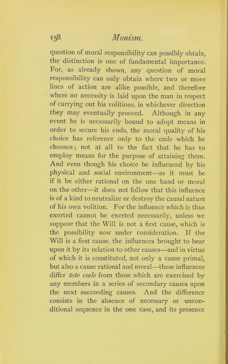 question of moral responsibility can possibly obtain, the distinction is one of fundamental importance. For, as already shown, any question of moral responsibility can only obtain where two or more lines of action are alike possible, and therefore where no necessity is laid upon the man in respect of carrying out his volitions, in whichever direction they may eventually proceed. Although in any event he is necessarily bound to adopt means in order to secure his ends, the moral quality of his choice has reference only to the ends which he chooses; not at all to the fact that he has to employ means for the purpose of attaining them. And even though his choice be influenced by his physical and social environment—as it must be if it be either rational on the one hand or moral on the other—it does not follow that this influence is of a kind to neutralize or destroy the causal nature of his own volition. For the influence which is thus exerted cannot be exerted necessarily, unless we suppose that the Will is not a first cause, which is the possibility now under consideration. If the Will is a first cause, the influences brought to bear upon it by its relation to other causes—and in virtue of which it is constituted, not only a cause primal, but also a cause rational and moral—these influences differ toto coelo from those which are exercised by any members in a series of secondary causes upon the next succeeding causes. And the difference consists in the absence of necessary or uncon- ditional sequence in the one case, and its presence