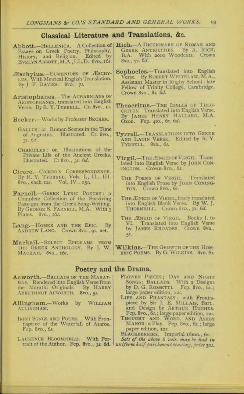 Classical Literature and Translations, &c. Abbott.—Hellenica. A Collection of Essays on Greek Poetry, Philosophy, History, and Religion. Edited by Evelyn Abbott, M.A., LL.D. 8vo., 16s. iBschylus.—Eumenides of Aeschy- lus. With Metrical English Translation. By J. F. Davies. 8vo., 7s. Aristophanes.—The Acharnians of i Aristophanes, translated into English Verse. By R. Y. Tyrrell. Cr. Svo., is. Becker.—Works by Professor Becker. Gallus : or, Roman Scenes in the Time of Augustus. Illustrated. Cr. 8vo., 3J. 6d. Charicles : or, Illustrations of the Private Life of the Ancient Greeks. Illustrated. Cr 8vo., 3s. 6d. Cicero.—Cicero’s Correspondence. By R. Y. Tyrrell. Vols. I., II., III. 8vo., each 12s. Vol. IV., 155. Farnell.—Greek Lyric Poetry : a Complete Collection of the Surviving Passages from the Greek Song-Writing. By George S. Farnell, M. A. With 5 Plates. 8vo., i6j. Lang.—Homer and the Epic. By Andrew Lang. Crown 8vo., 9s. net. Mackail.—Select Epigrams from the Greek Anthology. By J. W. Mackail 8vo., i6j. Rich.—A Dictionary of Roman and Greek Antiquities. By A. Rich, B.A. With 2000 Woodcuts. Crown 8vo., 7s. 6d. Sophocles.—Translated into English Verse. By Robert Whitelaw, M. A., Assistant Master in Rugby School: late Fellow of Trinity College, Cambridge. Crown 8vo., 8r. 6d. Theocritus.—The Idylls of Theo- critus. Translated into English Verse. By James Henry Hallard, M.A. Oxon. Fcp. 4to., 6s. 6d. Tyrrell.—Translations into Greek and Latin Verse. Edited by R. Y. Tyrrell. 8vo., 6s. Virgil.—The Aineid of Virgil. Trans- lated into English Verse by John Con- ington. Crown Svo., 6s. The Poems of Virgil. Translated into English Prose by John Coning- ton. Crown 8vo., 6s. The Asneid of Virgil,freely translated into English Blank Verse. By W. J. Thornhill. Crown 8vo., 7s. 6d. The AJneid of Virgil. Books I. to VI. Translated into English Verse by James Rhoades. Crown 8vo., 5-r- Wilkins.—The Growth of the Hom- eric Poems. By G. Wilkins. 8vo. 6s. Poetry and Acworth.—Ballads of the Marat- HAS. Rendered into English Verse from the Marathi Originals. By Harry Arbutiinot Acworth. 8vo., 5s. Allingham.—Works by William Ai.lingham. Irish Songs and Poems. With Fron- tispiece of the Waterfall of Asaroe. Fcp. 8vo., 6s. Laurence Bloomfield. With Por- trait of the Author. Fcp. 8vo., yi. 6d. the Drama. Flower Pieces; Day and Night Songs ; Ballads. With 2 Designs by D. G. Rossetti. Fcp. 8vo., 6s.; large paper edition, 12s. Life and Phantasy : with Frontis- piece by Sir J. E. Millais, Bart., and Design by Arthur Hughes. Fcp. 8vo., 6s.; large paper edition, i2.<. Thought and Word, and Ashby Manor : a Play. Fcp. 8vo., 6s.; large paper edition, i2.r. Blackberries. Imperial i6mo., 6s. Sets of the above 6 vols. may be had in uniform half-parchment binding, pi-ice 30L