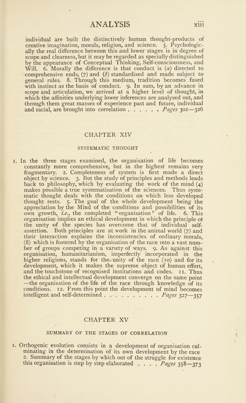 individual are built the distinctively human thought-products of creative imagination, morals, religion, and science. 5. Psychologic- ally the real difference between this and lower stages is in degree of scope and clearness, but it may be regarded as specially distinguished by the appearance of Conceptual Thinking, Self-consciousness, and Will. 6. Morally the difference is that conduct is (a) directed to comprehensive ends, (7) and {d) standardised and made subject to general rules. 8. Through this medium, tradition becomes fused with instinct as the basis of conduct. 9. In sum, by an advance in scope and articulation, we arrived at a higher level of thought, in which the affinities underlying lower inferences are analysed out, and through them great masses of experience past and future, individual and racial, are brought into correlation Pages 301—326 CHAPTER XIV SYSTEMATIC THOUGHT * I. In the three stages examined, the organisation of life becomes constantly more comprehensive, but in the highest remains very fragmentary. 2. Completeness of system is first made a direct object by science. 3. But the study of principles and methods leads back to philosophy, which by evaluating the work of the mind (4) makes possible a true systematisation of the sciences. Thus syste- matic thought deals with the conditions on which less developed thought rests. 5. The goal of the whole development being the appreciation by the Mind of the conditions and possibilities of its own growth, /.<?., the completed “ organisation ” of life. 6. This organisation implies an ethical development in which the principle ot the unity of the species has overcome that of individual self- assertion. Both principles are at work in the animal world (7) and their interaction explains the inconsistencies of ordinary morals, (8) which is fostered by the organisation of the race into a vast num- ber of groups competing in a variety of ways. 9. As against this organisation, humanitarianism, imperfectly incorporated in the higher religions, stands for the-unity of the race (10) and for its development, which it makes the supreme object of human effort, and the touchstone of recognised institutions and codes, ii. Thus the ethical and intellectual development converge on the same point —the organisation of the life of the race through knowledge of its conditions. 12. From this point the development of mind becomes intelligent and self-determined Pages 327—357 CHAPTER XV SUMMARY OF THE STAGES OF CORRELATION I. Orthogenic evolution consists in a development of organisation cul- minating in the determination of its own development by the race 2. Summary of the stages by which out of the struggle for existence this organisation is step by step elaborated .... Pages 358—373