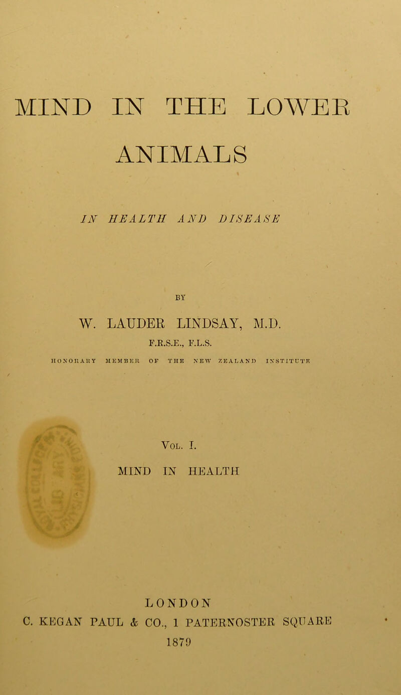 ANIMALS IN HEALTH AND DISEASE / BY W. LAUDER LINDSAY, M.D. F.R.S.E., F.L.S. HONORARY MEMBER OF THE NEW ZEALAND INSTITUTE VOL. I. MIND IN HEALTH c LONDON C. KEG AN PAUL & CO., 1 PATERNOSTER SQUARE 1879