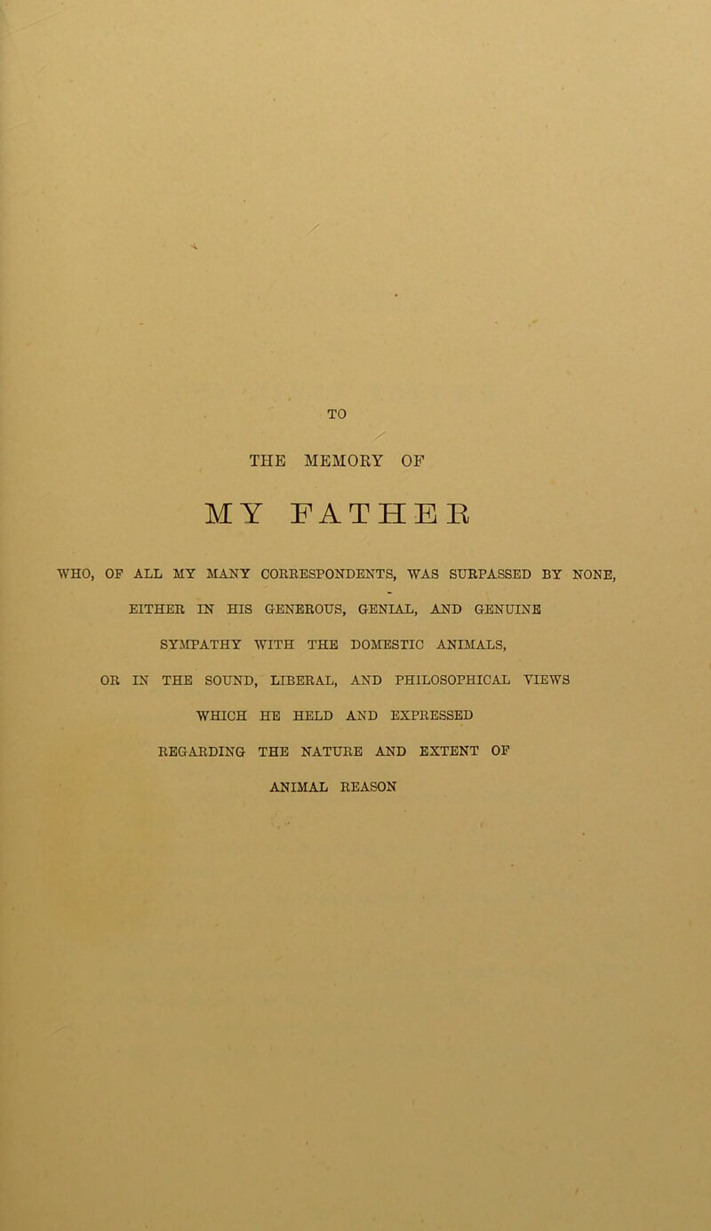 THE MEMORY OF MY FATHEE WHO, OF ALL MY MANY CORRESPONDENTS, WAS SURPASSED BY NONE, EITHER IN HIS GENEROUS, GENIAL, AND GENUINE SYMPATHY WITH THE DOMESTIC ANIMALS, OR IN THE SOUND, LIBERAL, AND PHILOSOPHICAL VIEWS WHICH HE HELD AND EXPRESSED REGARDING THE NATURE AND EXTENT OF ANIMAL REASON