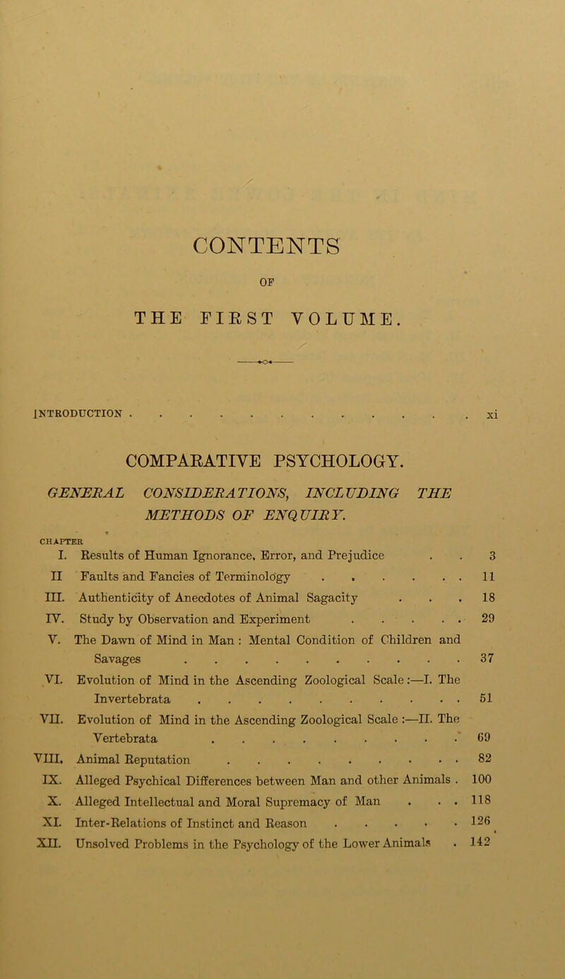 CONTENTS OF THE FIRST VOLUME. •<>+ INTRODUCTION xi COMPARATIVE PSYCHOLOGY. GENERAL CONSIDERATIONS, INCLUDING THE METHODS OF ENQUIRY. CHAPTER I. Results of Human Ignorance, Error, and Prejudice . . 3 II Faults and Fancies of Terminology 11 III. Authenticity of Anecdotes of Animal Sagacity . . .18 IV. Study by Observation and Experiment 29 V. The Dawn of Mind in Man : Mental Condition of Children and Savages 37 VI. Evolution of Mind in the Ascending Zoological Scale:—I. The Invertebrata 51 VH. Evolution of Mind in the Ascending Zoological Scale :—II. The Vertebrata 69 VIII, Animal Reputation ......... 82 IX. Alleged Psychical Differences between Man and other Animals . 100 X. Alleged Intellectual and Moral Supremacy of Man . . . 118 XL Inter-Relations of Instinct and Reason 126 XII. Unsolved Problems in the Psychology of the Lower Animals . 142