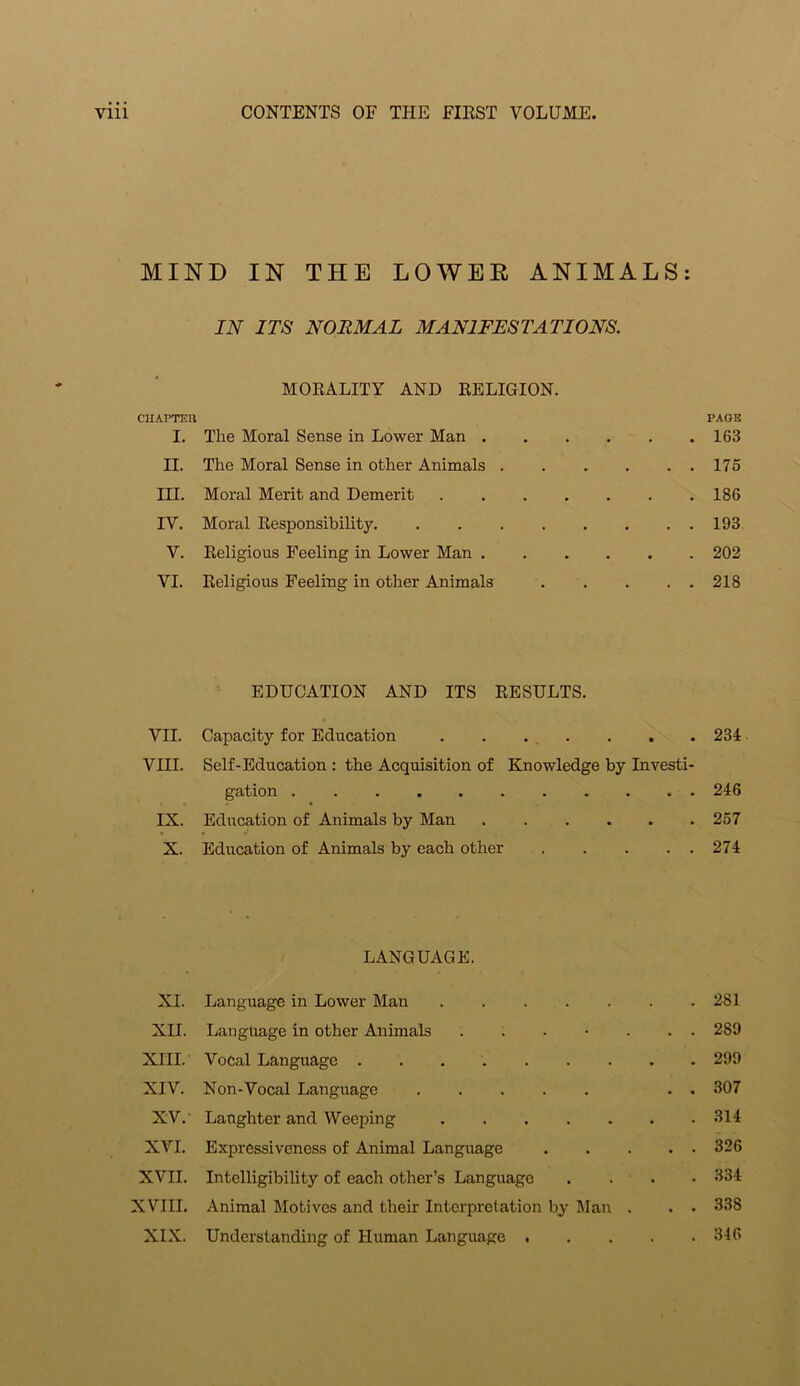 MIND IN THE LOWER ANIMALS: IN ITS NORMAL MANIFESTATIONS. MORALITY AND RELIGION. CHAPTER PAGE I. The Moral Sense in Lower Man 163 II. The Moral Sense in other Animals 175 III. Moral Merit and Demerit 186 IV. Moral Responsibility. . 193 V. Religious Feeling in Lower Man 202 VI. Religious Feeling in other Animals 218 EDUCATION AND ITS RESULTS. VII. Capacity for Education 234 VIII. Self-Education : the Acquisition of Knowledge by Investi- gation 246 IX. Education of Animals by Man 257 X. Education of Animals by each other 274 LANGUAGE. XI. Language in Lower Man 281 XII. Language in other Animals ....... 289 XIII. Vocal Language 299 XIV. Non-Vocal Language . . 307 XV.' Laughter and Weeping 314 XVI. Expressiveness of Animal Language 326 XVII. Intelligibility of each other's Language .... 334 XVIII. Animal Motives and their Interpretation by Man . . • 338 XIX. Understanding of Human Language 346