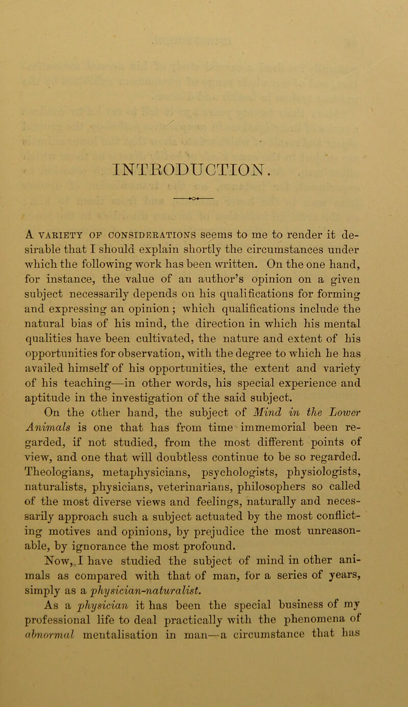 INTRODUCTION. A variety op consideration's seems to me to render it de- sirable that I should explain shortly the circumstances under which the following work has been written. On the one hand, for instance, the value of an author’s opinion on a given subject necessarily depends on his qualifications for forming and expressing an opinion; which qualifications include the natural bias of his mind, the direction in which his mental qualities have been cultivated, the nature and extent of his opportunities for observation, with the degree to which he has availed himself of his opportunities, the extent and variety of his teaching—in other words, his special experience and aptitude in the investigation of the said subject. On the other hand, the subject of Mind in the Lower Animals is one that has from time immemorial been re- garded, if not studied, from the most different points of view, and one that will doubtless continue to be so regarded. Theologians, metaphysicians, psychologists, physiologists, naturalists, physicians, veterinarians, philosophers so called of the most diverse views and feelings, naturally aud neces- sarily approach such a subject actuated by the most conflict- ing motives and opinions, by prejudice the most unreason- able, by ignorance the most profound. Now, I have studied the subject of mind in other ani- mals as compared with that of man, for a series of years, simply as a physician-naturalist. As a physician it has been the special business of my professional life to deal practically with the phenomena of abnormal mentalisation in man—a circumstance that has