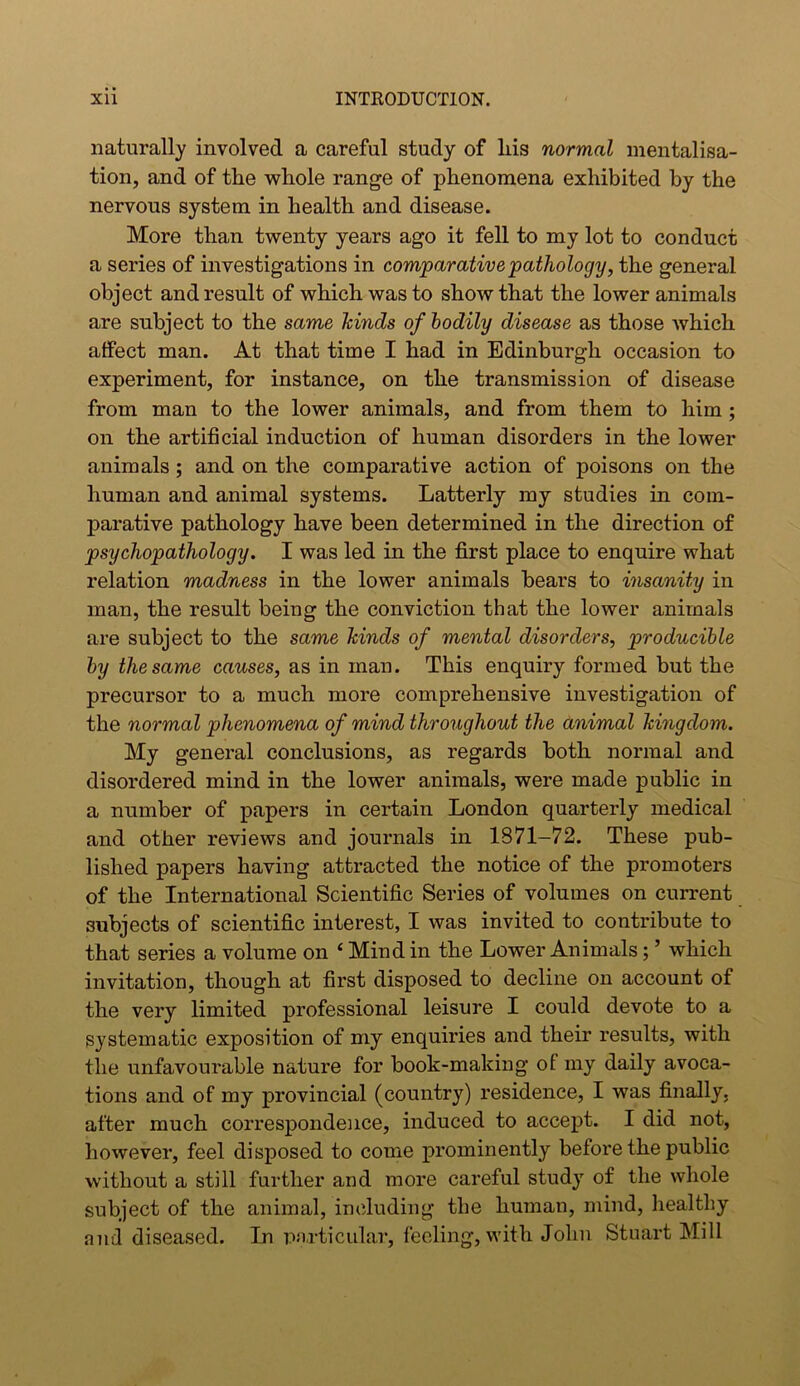 naturally involved a careful study of liis normal mentalisa- tion, and of tlie whole range of phenomena exhibited by the nervous system in health and disease. More than twenty years ago it fell to my lot to conduct a series of investigations in comparative pathology, the general object and result of which was to show that the lower animals are subject to the same hinds of bodily disease as those which affect man. At that time I had in Edinburgh occasion to experiment, for instance, on the transmission of disease from man to the lower animals, and from them to him ; on the artificial induction of human disorders in the lower animals ; and on the comparative action of poisons on the human and animal systems. Latterly my studies in com- parative pathology have been determined in the direction of psychopathology. I was led in the first place to enquire what relation madness in the lower animals bears to insanity in man, the result being the conviction that the lower animals are subject to the same hinds of mental disorders, p>roducible by the same causes, as in man. This enquiry formed but the precursor to a much more comprehensive investigation of the normal phenomena of mind throughout the animal hingdom. My general conclusions, as regards both normal and disordered mind in the lower animals, were made public in a number of papers in certain London quarterly medical and other reviews and journals in 1871-72. These pub- lished papers having attracted the notice of the promoters of the International Scientific Series of volumes on current subjects of scientific interest, I was invited to contribute to that series a volume on 4 Mind in the Lower Animals; ’ which invitation, though at first disposed to decline on account of the very limited professional leisure I could devote to a systematic exposition of my enquiries and their results, with the unfavourable nature for book-making ol my daily avoca- tions and of my provincial (country) residence, I was finally, after much correspondence, induced to accept. I did not, however, feel disposed to come prominently before the public without a still further and more careful study of the whole subject of the animal, including tlie human, mind, healthy and diseased. In particular, feeling, with John Stuart Mill
