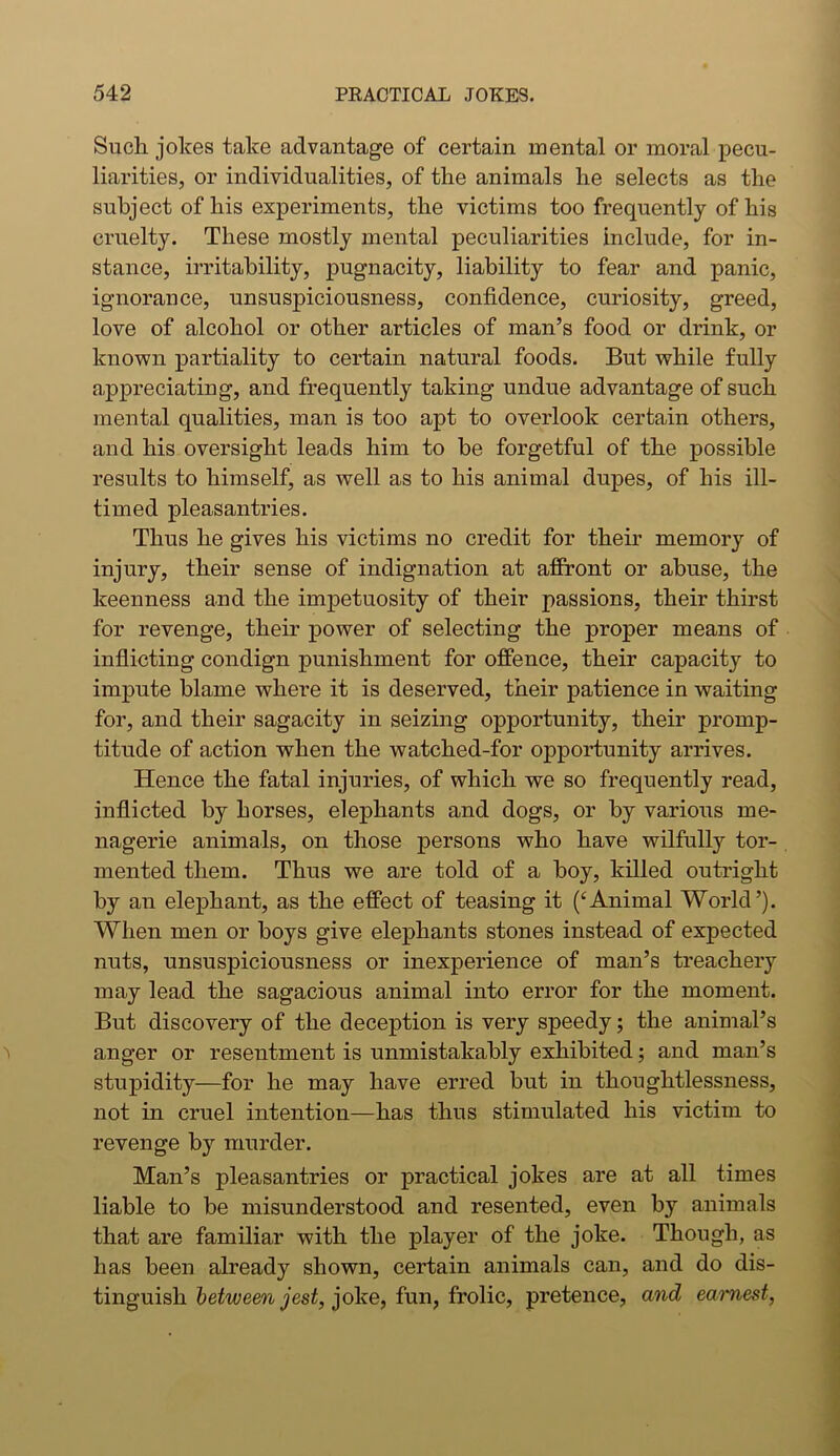 Such jolces take advantage of certain mental or moral pecu- liarities, or individualities, of the animals he selects as the subject of his experiments, the victims too frequently of his cruelty. These mostly mental peculiarities include, for in- stance, irritability, pugnacity, liability to fear and panic, ignorance, unsuspiciousness, confidence, curiosity, greed, love of alcohol or other articles of man’s food or drink, or known partiality to certain natural foods. But while fully appreciating, and frequently taking undue advantage of such mental qualities, man is too apt to overlook certain others, and his oversight leads him to be forgetful of the possible results to himself, as well as to his animal dupes, of his ill- timed pleasantries. Thus he gives his victims no credit for their memory of injury, their sense of indignation at affront or abuse, the keenness and the impetuosity of their passions, their thirst for revenge, their power of selecting the proper means of inflicting condign punishment for offence, their capacity to impute blame where it is deserved, their patience in waiting for, and their sagacity in seizing opportunity, their promp- titude of action when the watched-for opportunity arrives. Hence the fatal injuries, of which we so frequently read, inflicted by horses, elephants and dogs, or by various me- nagerie animals, on those persons who have wilfully tor- mented them. Thus we are told of a boy, killed outright by an elephant, as the effect of teasing it (‘Animal World’). When men or boys give elephants stones instead of expected nuts, unsuspiciousness or inexperience of man’s treachery may lead the sagacious animal into error for the moment. But discovery of the deception is very speedy; the animal’s anger or resentment is unmistakably exhibited; and man’s stupidity—for he may have erred but in thoughtlessness, not in cruel intention—has thus stimulated his victim to revenge by murder. Man’s pleasantries or practical jokes are at all times liable to be misunderstood and resented, even by animals that are familiar with the player of the joke. Though, as has been already shown, certain animals can, and do dis- tinguish between jest, joke, fun, frolic, pretence, and earnest,
