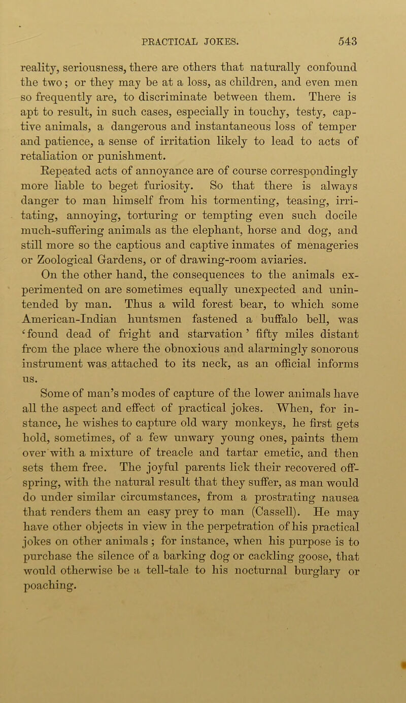 reality, seriousness, there are others that naturally confound the two; or they may he at a loss, as children, and even men so frequently are, to discriminate between them. There is apt to result, in such cases, especially in touchy, testy, cap- tive animals, a dangerous and instantaneous loss of temper and patience, a sense of irritation likely to lead to acts of retaliation or punishment. Repeated acts of annoyance are of course correspondingly more liable to beget furiosity. So that there is always danger to man himself from his tormenting, teasing, irri- tating, annoying, torturing or tempting even such docile much-suffering animals as the elephant, horse and dog, and still more so the captious and captive inmates of menageries or Zoological Gardens, or of drawing-room aviaries. On the other hand, the consequences to the animals ex- perimented on are sometimes equally unexpected and unin- tended by man. Thus a wild forest bear, to which some American-Indian huntsmen fastened a buffalo bell, was c found dead of fright and starvation ’ fifty miles distant from the place where the obnoxious and alarmingly sonorous instrument was attached to its neck, as an official informs us. Some of man’s modes of capture of the lower animals have all the aspect and effect of practical jokes. When, for in- stance, he wishes to capture old wary monkeys, he first gets hold, sometimes, of a few unwary young ones, paints them over with a mixture of treacle and tartar emetic, and then sets them free. The joyful parents lick their recovered off- spring, with the natural result that they suffer, as man would do under similar circumstances, from a prostrating nausea that renders them an easy prey to man (Cassell). He may have other objects in view in the perpetration of his practical jokes on other animals ; for instance, when his purpose is to purchase the silence of a barking dog or cackling goose, that would otherwise be a tell-tale to his nocturnal burglary or poaching.