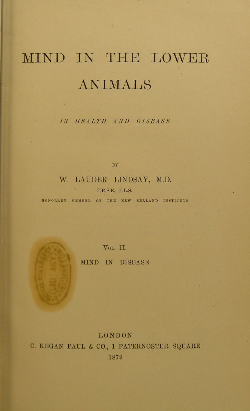ANIMALS IN HEALTH AND DISEASE BY W. LAUDER LINDSAY, M.D. F.E.S.E., F.L.S. HONORARY MEMBER OE THE NEW ZEALAND INSTITUTE VOL. II. MIND IN DISEASE LONDON C. KEGAN PAUL & CO., 1 PATERNOSTER SQUARE 1879