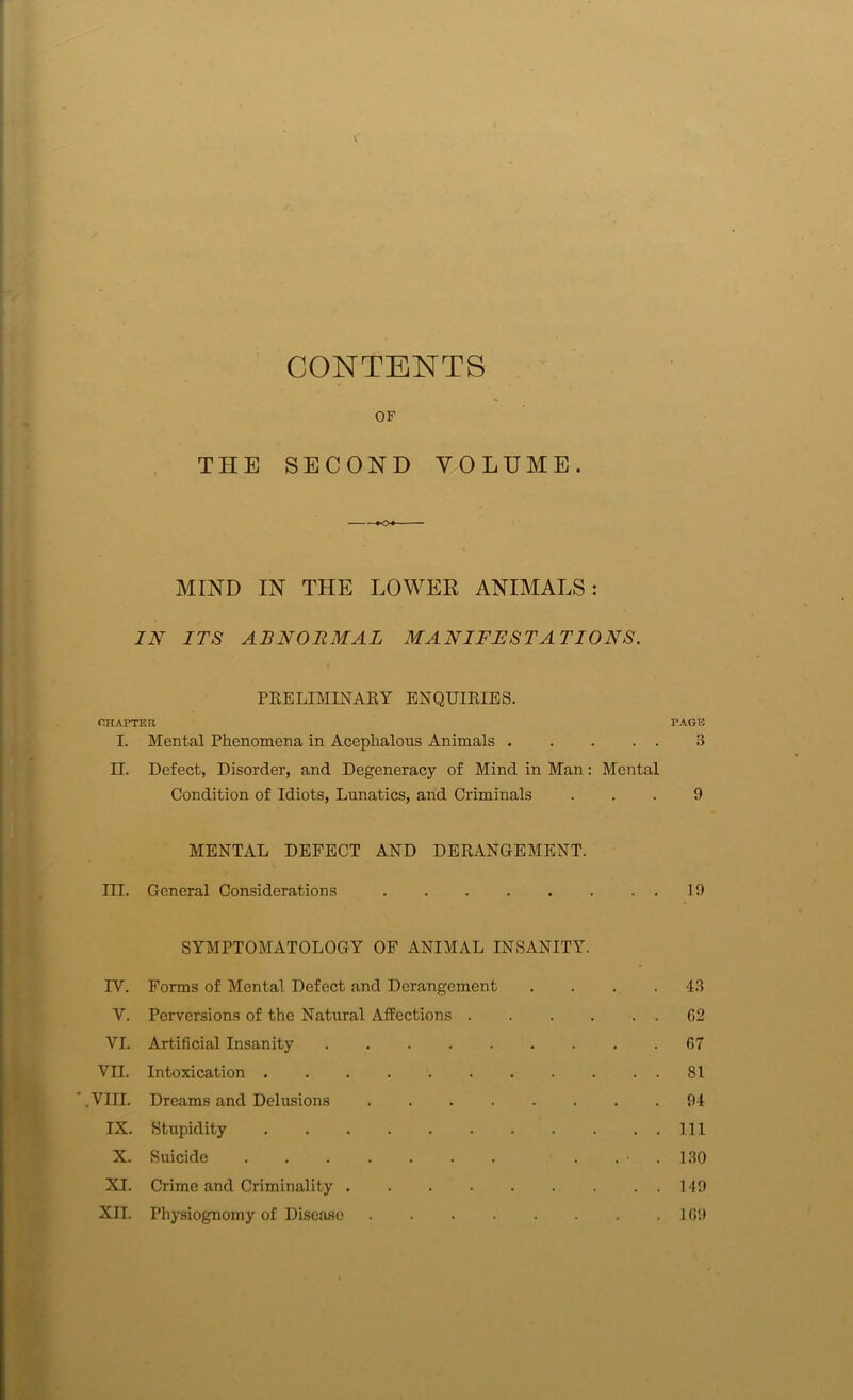 CONTENTS OP THE SECOND VOLUME. MIND IN THE LOWER ANIMALS: IN ITS ABNORMAL MANIFESTATIONS. PRELIMINARY ENQUIRIES. CHAPTER PAGE I. Mental Phenomena in Acephalous Animals 3 II. Defect, Disorder, and Degeneracy of Mind in Man: Mental Condition of Idiots, Lunatics, and Criminals ... 9 MENTAL DEFECT AND DERANGEMENT. III. General Considerations 19 SYMPTOMATOLOGY OF ANIMAL INSANITY. TV. Forms of Mental Defect and Derangement .... 43 V. Perversions of the Natural Affections G2 VI. Artificial Insanity G7 VII. Intoxication 81 .VIII. Dreams and Delusions 94 IX. Stupidity Ill X. Suicide . . • . 130 XI. Crime and Criminality 149 XII. Physiognomy of Disease 1(59