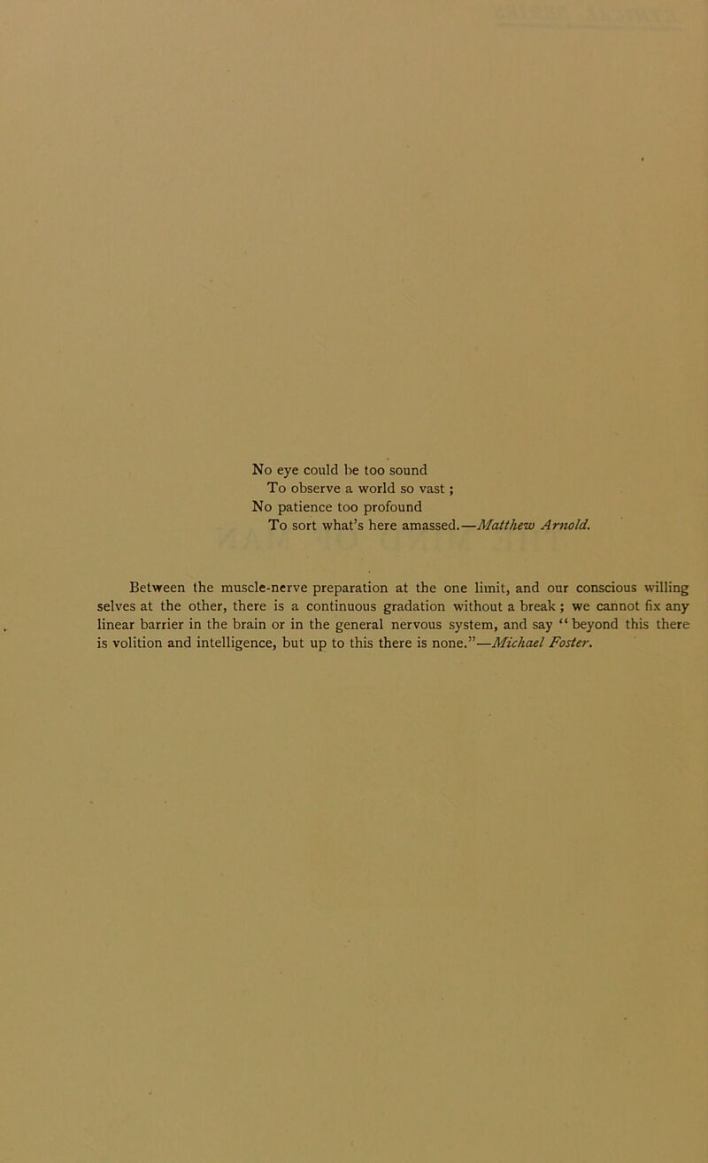 No eye could be too sound To observe a world so vast; No patience too profound To sort what’s here amassed.—Matthew Arnold. Between the muscle-ncrve preparation at the one limit, and our conscious willing selves at the other, there is a continuous gradation without a break ; we cannot fi-K any linear barrier in the brain or in the general nervous system, and say “ beyond this there is volition and intelligence, but up to this there is none.”—Michael Foster.