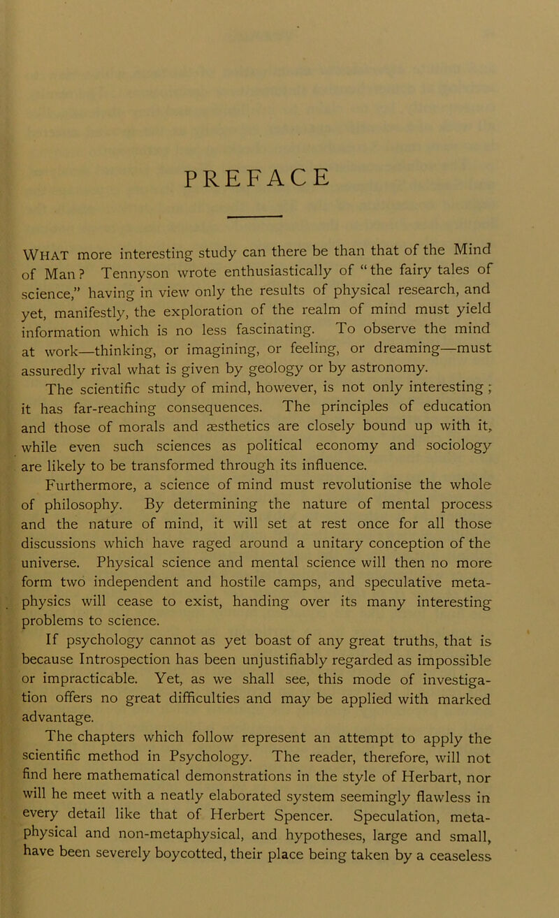 PREFACE What more interesting study can there be than that of the Mind of Man ? Tennyson wrote enthusiastically of “ the fairy tales of science,” having in view only the results of physical research, and yet, manifestly, the exploration of the realm of mind must yield information which is no less fascinating. To observe the mind at work—thinking, or imagining, or feeling, or dreaming—must assuredly rival what is given by geology or by astronomy. The scientific study of mind, however, is not only interesting ; it has far-reaching consequences. The principles of education and those of morals and aesthetics are closely bound up with it, while even such sciences as political economy and sociology are likely to be transformed through its influence. Furthermore, a science of mind must revolutionise the whole of philosophy. By determining the nature of mental process and the nature of mind, it will set at rest once for all those discussions which have raged around a unitary conception of the universe. Physical science and mental science will then no more form two independent and hostile camps, and speculative meta- physics will cease to exist, handing over its many interesting problems to science. If psychology cannot as yet boast of any great truths, that is because Introspection has been unjustifiably regarded as impossible or impracticable. Yet, as we shall see, this mode of investiga- tion offers no great difficulties and may be applied with marked advantage. The chapters which follow represent an attempt to apply the scientific method in Psychology. The reader, therefore, will not find here mathematical demonstrations in the style of Herbart, nor will he meet with a neatly elaborated system seemingly flawless in every detail like that of Herbert Spencer. Speculation, meta- physical and non-metaphysical, and hypotheses, large and small, have been severely boycotted, their place being taken by a ceaseless